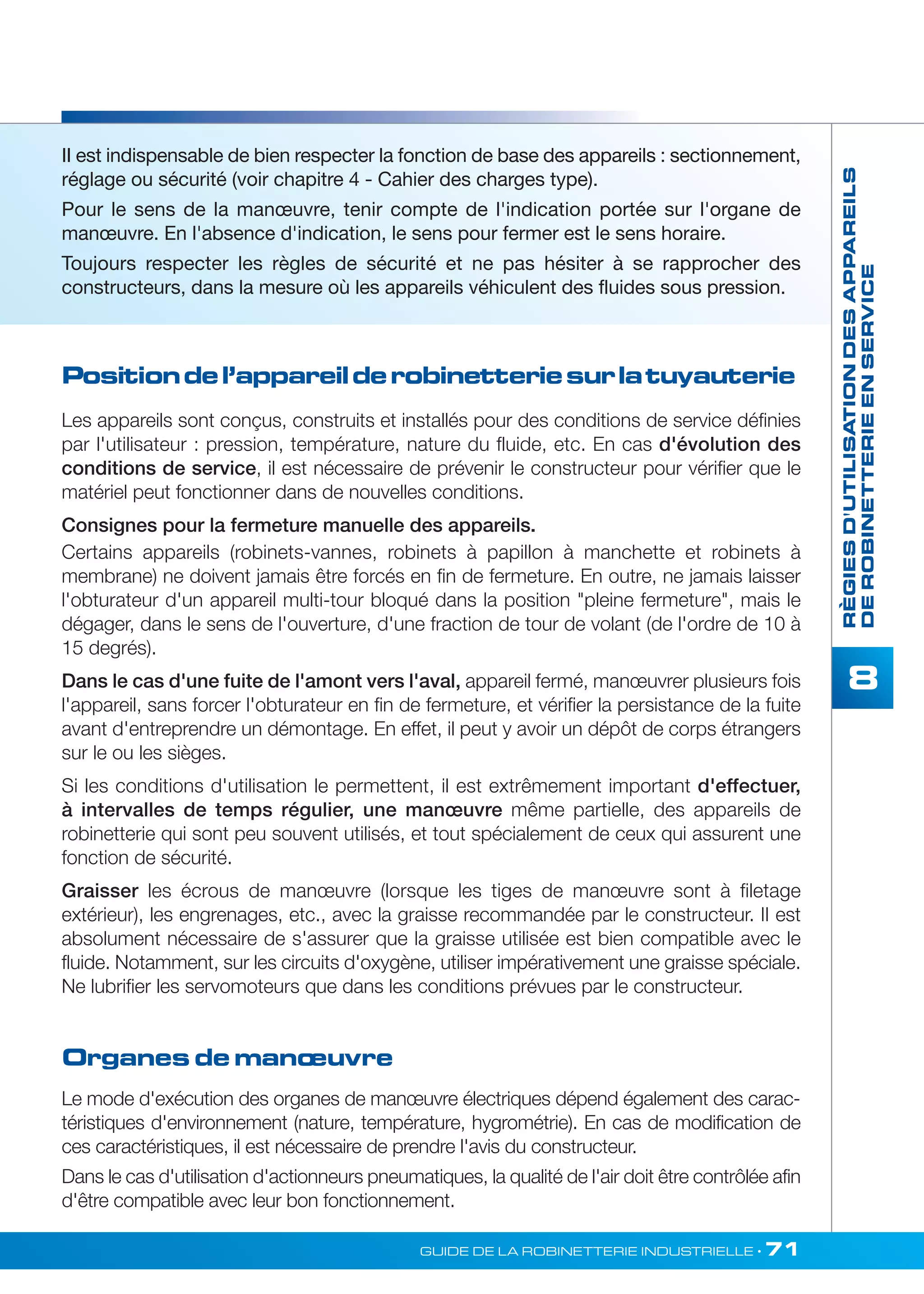 II est indispensable de bien respecter la fonction de base des appareils : sectionnement, 
réglage ou sécurité (voir chapitre 4 - Cahier des charges type). 
Pour le sens de la manoeuvre, tenir compte de l'indication portée sur l'organe de 
manoeuvre. En l'absence d'indication, le sens pour fermer est le sens horaire. 
Toujours respecter les règles de sécurité et ne pas hésiter à se rapprocher des 
constructeurs, dans la mesure où les appareils véhiculent des fluides sous pression. 
Position de l’appareil de robinetterie sur la tuyauterie 
GUIDE DE LA ROBINETTERIE INDUSTRIELLE • 71 
RÈGIES D'UTILISATION DES APPAREILS 
DE ROBINETTERIE EN SERVICE 
8 
Les appareils sont conçus, construits et installés pour des conditions de service définies 
par l'utilisateur : pression, température, nature du fluide, etc. En cas d'évolution des 
conditions de service, il est nécessaire de prévenir le constructeur pour vérifier que le 
matériel peut fonctionner dans de nouvelles conditions. 
Consignes pour la fermeture manuelle des appareils. 
Certains appareils (robinets-vannes, robinets à papillon à manchette et robinets à 
membrane) ne doivent jamais être forcés en fin de fermeture. En outre, ne jamais laisser 
l'obturateur d'un appareil multi-tour bloqué dans la position pleine fermeture, mais le 
dégager, dans le sens de l'ouverture, d'une fraction de tour de volant (de l'ordre de 10 à 
15 degrés). 
Dans le cas d'une fuite de l'amont vers l'aval, appareil fermé, manoeuvrer plusieurs fois 
l'appareil, sans forcer l'obturateur en fin de fermeture, et vérifier la persistance de la fuite 
avant d'entreprendre un démontage. En effet, il peut y avoir un dépôt de corps étrangers 
sur le ou les sièges. 
Si les conditions d'utilisation le permettent, il est extrêmement important d'effectuer, 
à intervalles de temps régulier, une manoeuvre même partielle, des appareils de 
robinetterie qui sont peu souvent utilisés, et tout spécialement de ceux qui assurent une 
fonction de sécurité. 
Graisser les écrous de manoeuvre (lorsque les tiges de manoeuvre sont à filetage 
extérieur), les engrenages, etc., avec la graisse recommandée par le constructeur. II est 
absolument nécessaire de s'assurer que la graisse utilisée est bien compatible avec le 
fluide. Notamment, sur les circuits d'oxygène, utiliser impérativement une graisse spéciale. 
Ne lubrifier les servomoteurs que dans les conditions prévues par le constructeur. 
Organes de manoeuvre 
Le mode d'exécution des organes de manoeuvre électriques dépend également des carac-téristiques 
d'environnement (nature, température, hygrométrie). En cas de modification de 
ces caractéristiques, il est nécessaire de prendre l'avis du constructeur. 
Dans le cas d'utilisation d'actionneurs pneumatiques, la qualité de l'air doit être contrôlée afin 
d'être compatible avec leur bon fonctionnement. 
 
