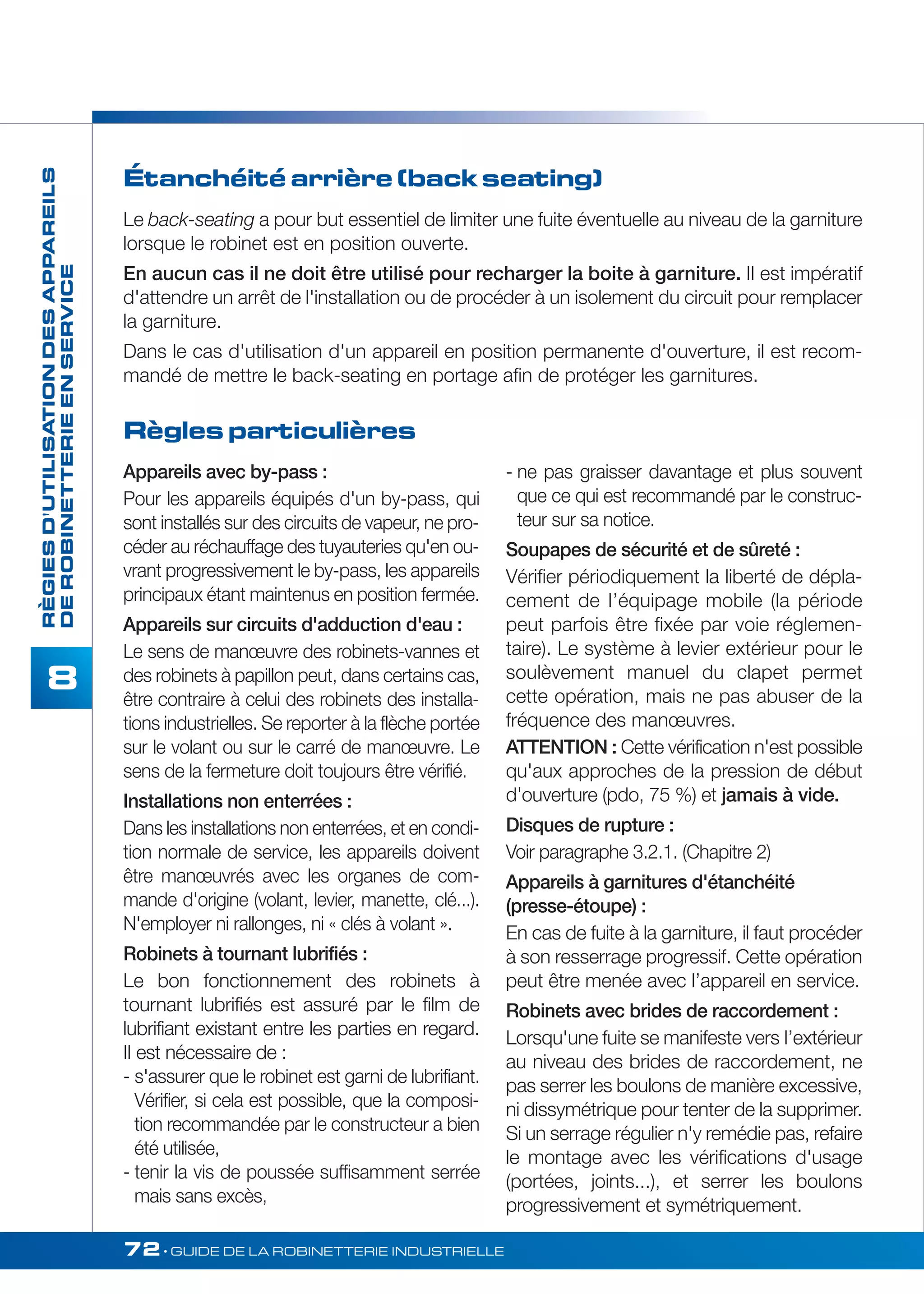 72• GUIDE DE LA ROBINETTERIE INDUSTRIELLE 
RÈGIES D'UTILISATION DES APPAREILS 
DE ROBINETTERIE EN SERVICE 
8 
Étanchéité arrière (back seating) 
Le back-seating a pour but essentiel de limiter une fuite éventuelle au niveau de la garniture 
lorsque le robinet est en position ouverte. 
En aucun cas il ne doit être utilisé pour recharger la boite à garniture. II est impératif 
d'attendre un arrêt de l'installation ou de procéder à un isolement du circuit pour remplacer 
la garniture. 
Dans le cas d'utilisation d'un appareil en position permanente d'ouverture, il est recom-mandé 
de mettre le back-seating en portage afin de protéger les garnitures. 
Règles particulières 
Appareils avec by-pass : 
Pour les appareils équipés d'un by-pass, qui 
sont installés sur des circuits de vapeur, ne pro-céder 
au réchauffage des tuyauteries qu'en ou-vrant 
progressivement le by-pass, les appareils 
principaux étant maintenus en position fermée. 
Appareils sur circuits d'adduction d'eau : 
Le sens de manoeuvre des robinets-vannes et 
des robinets à papillon peut, dans certains cas, 
être contraire à celui des robinets des installa-tions 
industrielles. Se reporter à la flèche portée 
sur le volant ou sur le carré de manoeuvre. Le 
sens de la fermeture doit toujours être vérifié. 
Installations non enterrées : 
Dans les installations non enterrées, et en condi-tion 
normale de service, les appareils doivent 
être manoeuvrés avec les organes de com-mande 
d'origine (volant, levier, manette, clé...). 
N'employer ni rallonges, ni « clés à volant ». 
Robinets à tournant lubrifiés : 
Le bon fonctionnement des robinets à 
tournant lubrifiés est assuré par le film de 
lubrifiant existant entre les parties en regard. 
II est nécessaire de : 
- s'assurer que le robinet est garni de lubrifiant. 
Vérifier, si cela est possible, que la composi-tion 
recommandée par le constructeur a bien 
été utilisée, 
- tenir la vis de poussée suffisamment serrée 
mais sans excès, 
- ne pas graisser davantage et plus souvent 
que ce qui est recommandé par le construc-teur 
sur sa notice. 
Soupapes de sécurité et de sûreté : 
Vérifier périodiquement la liberté de dépla-cement 
de I’équipage mobile (la période 
peut parfois être fixée par voie réglemen-taire). 
Le système à levier extérieur pour le 
soulèvement manuel du clapet permet 
cette opération, mais ne pas abuser de la 
fréquence des manoeuvres. 
ATTENTION : Cette vérification n'est possible 
qu'aux approches de la pression de début 
d'ouverture (pdo, 75 %) et jamais à vide. 
Disques de rupture : 
Voir paragraphe 3.2.1. (Chapitre 2) 
Appareils à garnitures d'étanchéité 
(presse-étoupe) : 
En cas de fuite à la garniture, il faut procéder 
à son resserrage progressif. Cette opération 
peut être menée avec l’appareil en service. 
Robinets avec brides de raccordement : 
Lorsqu'une fuite se manifeste vers I’extérieur 
au niveau des brides de raccordement, ne 
pas serrer les boulons de manière excessive, 
ni dissymétrique pour tenter de la supprimer. 
Si un serrage régulier n'y remédie pas, refaire 
le montage avec les vérifications d'usage 
(portées, joints...), et serrer les boulons 
progressivement et symétriquement. 
 