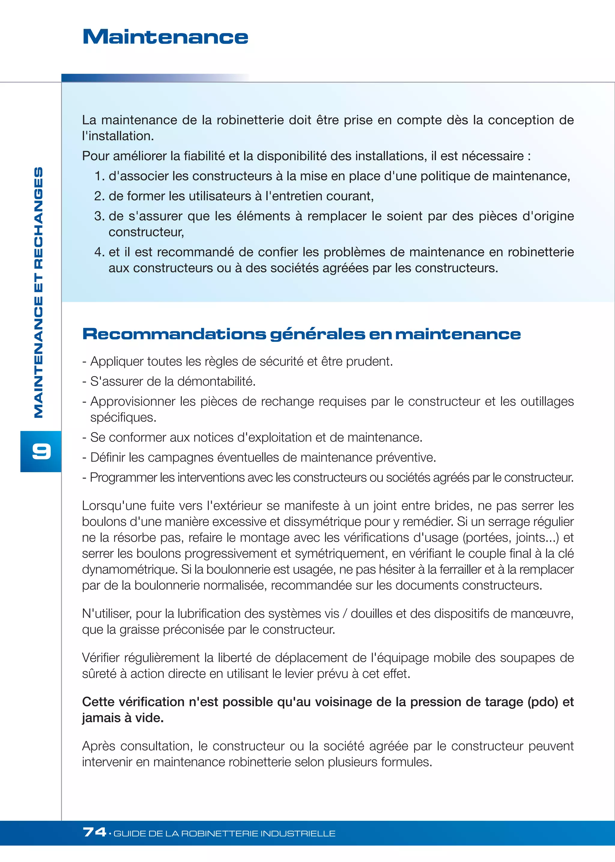 Maintenance 
74• GUIDE DE LA ROBINETTERIE INDUSTRIELLE 
MAINTENANCE ET RECHANGES 
9 
La maintenance de la robinetterie doit être prise en compte dès la conception de 
l'installation. 
Pour améliorer la fiabilité et la disponibilité des installations, il est nécessaire : 
1. d'associer les constructeurs à la mise en place d'une politique de maintenance, 
2. de former les utilisateurs à l'entretien courant, 
3. de s'assurer que les éléments à remplacer le soient par des pièces d'origine 
constructeur, 
4. et il est recommandé de confier les problèmes de maintenance en robinetterie 
aux constructeurs ou à des sociétés agréées par les constructeurs. 
Recommandations générales en maintenance 
- Appliquer toutes les règles de sécurité et être prudent. 
- S'assurer de la démontabilité. 
- Approvisionner les pièces de rechange requises par le constructeur et les outillages 
spécifiques. 
- Se conformer aux notices d'exploitation et de maintenance. 
- Définir les campagnes éventuelles de maintenance préventive. 
- Programmer les interventions avec les constructeurs ou sociétés agréés par le constructeur. 
Lorsqu'une fuite vers l'extérieur se manifeste à un joint entre brides, ne pas serrer les 
boulons d'une manière excessive et dissymétrique pour y remédier. Si un serrage régulier 
ne la résorbe pas, refaire le montage avec les vérifications d'usage (portées, joints...) et 
serrer les boulons progressivement et symétriquement, en vérifiant le couple final à la clé 
dynamométrique. Si la boulonnerie est usagée, ne pas hésiter à la ferrailler et à la remplacer 
par de la boulonnerie normalisée, recommandée sur les documents constructeurs. 
N'utiliser, pour la lubrification des systèmes vis / douilles et des dispositifs de manoeuvre, 
que la graisse préconisée par le constructeur. 
Vérifier régulièrement la liberté de déplacement de l'équipage mobile des soupapes de 
sûreté à action directe en utilisant le levier prévu à cet effet. 
Cette vérification n'est possible qu'au voisinage de la pression de tarage (pdo) et 
jamais à vide. 
Après consultation, le constructeur ou la société agréée par le constructeur peuvent 
intervenir en maintenance robinetterie selon plusieurs formules. 
 