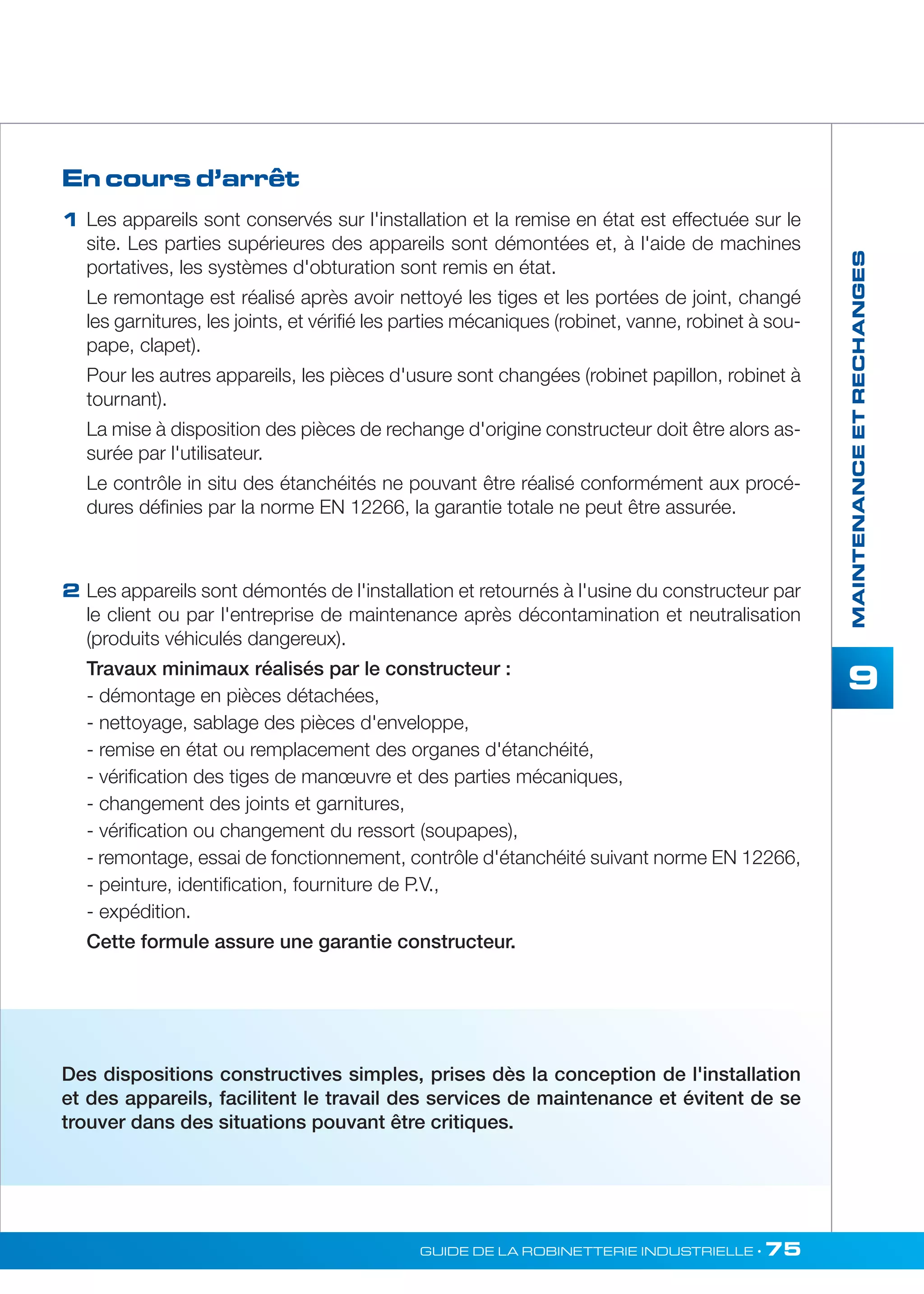 MAINTENANCE ET RECHANGES 
9 
1 Les appareils sont conservés sur l'installation et la remise en état est effectuée sur le 
GUIDE DE LA ROBINETTERIE INDUSTRIELLE • 75 
En cours d’arrêt 
2 
site. Les parties supérieures des appareils sont démontées et, à l'aide de machines 
portatives, les systèmes d'obturation sont remis en état. 
Le remontage est réalisé après avoir nettoyé les tiges et les portées de joint, changé 
les garnitures, les joints, et vérifié les parties mécaniques (robinet, vanne, robinet à sou-pape, 
clapet). 
Pour les autres appareils, les pièces d'usure sont changées (robinet papillon, robinet à 
tournant). 
La mise à disposition des pièces de rechange d'origine constructeur doit être alors as-surée 
par l'utilisateur. 
Le contrôle in situ des étanchéités ne pouvant être réalisé conformément aux procé-dures 
définies par la norme EN 12266, la garantie totale ne peut être assurée. 
Les appareils sont démontés de l'installation et retournés à l'usine du constructeur par 
le client ou par l'entreprise de maintenance après décontamination et neutralisation 
(produits véhiculés dangereux). 
Travaux minimaux réalisés par le constructeur : 
- démontage en pièces détachées, 
- nettoyage, sablage des pièces d'enveloppe, 
- remise en état ou remplacement des organes d'étanchéité, 
- vérification des tiges de manoeuvre et des parties mécaniques, 
- changement des joints et garnitures, 
- vérification ou changement du ressort (soupapes), 
- remontage, essai de fonctionnement, contrôle d'étanchéité suivant norme EN 12266, 
- peinture, identification, fourniture de P.V., 
- expédition. 
Cette formule assure une garantie constructeur. 
Des dispositions constructives simples, prises dès la conception de l'installation 
et des appareils, facilitent le travail des services de maintenance et évitent de se 
trouver dans des situations pouvant être critiques. 
 