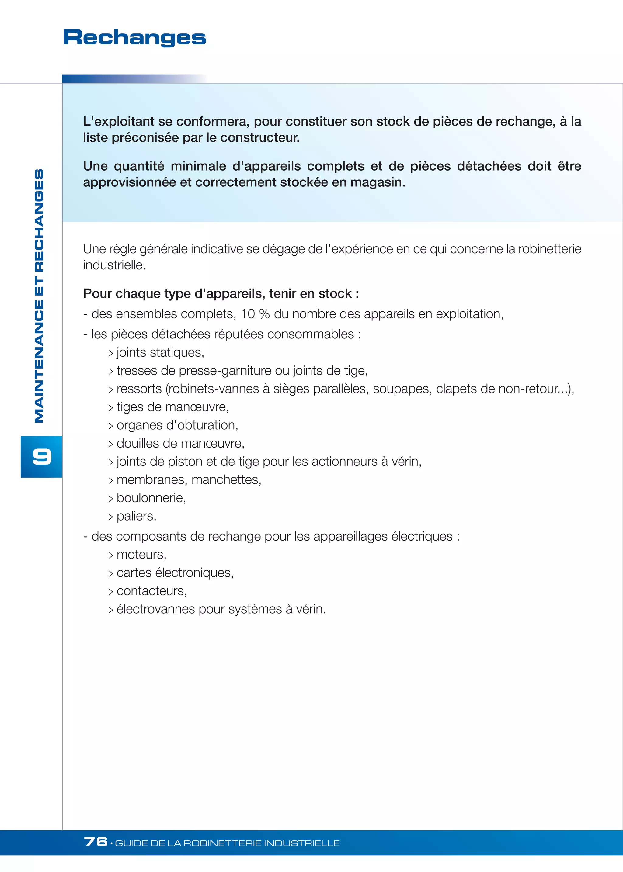 Rechanges 
76• GUIDE DE LA ROBINETTERIE INDUSTRIELLE 
MAINTENANCE ET RECHANGES 
9 
L'exploitant se conformera, pour constituer son stock de pièces de rechange, à la 
liste préconisée par le constructeur. 
Une quantité minimale d'appareils complets et de pièces détachées doit être 
approvisionnée et correctement stockée en magasin. 
Une règle générale indicative se dégage de l'expérience en ce qui concerne la robinetterie 
industrielle. 
Pour chaque type d'appareils, tenir en stock : 
- des ensembles complets, 10 % du nombre des appareils en exploitation, 
- les pièces détachées réputées consommables : 
 joints statiques, 
 tresses de presse-garniture ou joints de tige, 
 ressorts (robinets-vannes à sièges parallèles, soupapes, clapets de non-retour...), 
 tiges de manoeuvre, 
 organes d'obturation, 
 douilles de manoeuvre, 
 joints de piston et de tige pour les actionneurs à vérin, 
 membranes, manchettes, 
 boulonnerie, 
 paliers. 
- des composants de rechange pour les appareillages électriques : 
 moteurs, 
 cartes électroniques, 
 contacteurs, 
 électrovannes pour systèmes à vérin. 
 