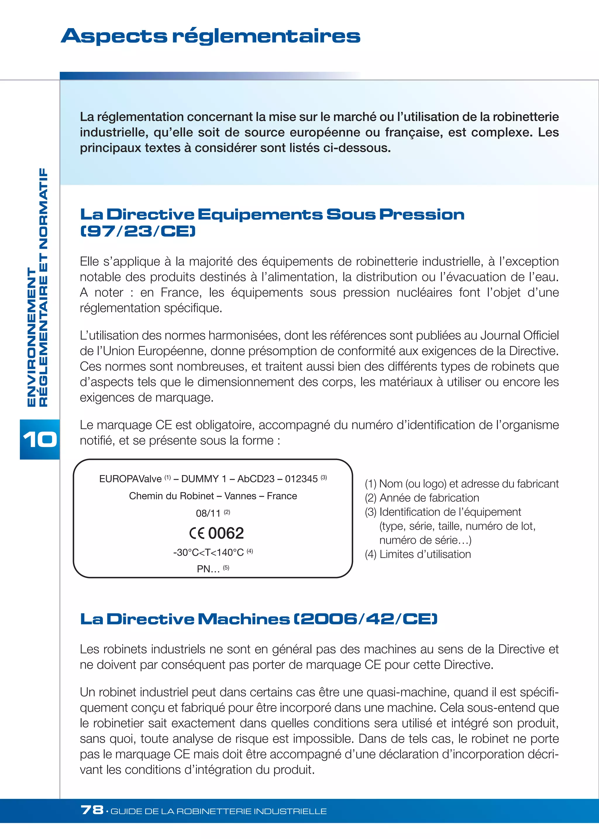 Aspects réglementaires 
RÉGLEMENTAIRE ET NORMATIF 
La réglementation concernant la mise sur le marché ou l’utilisation de la robinetterie 
industrielle, qu’elle soit de source européenne ou française, est complexe. Les 
principaux textes à considérer sont listés ci-dessous. 
La Directive Equipements Sous Pression 
(97/23/CE) 
Elle s’applique à la majorité des équipements de robinetterie industrielle, à l’exception 
notable des produits destinés à l’alimentation, la distribution ou l’évacuation de l’eau. 
A noter : en France, les équipements sous pression nucléaires font l’objet d’une 
réglementation spécifique. 
L’utilisation des normes harmonisées, dont les références sont publiées au Journal Officiel 
de l’Union Européenne, donne présomption de conformité aux exigences de la Directive. 
Ces normes sont nombreuses, et traitent aussi bien des différents types de robinets que 
d’aspects tels que le dimensionnement des corps, les matériaux à utiliser ou encore les 
exigences de marquage. 
Le marquage CE est obligatoire, accompagné du numéro d’identification de l’organisme 
notifié, et se présente sous la forme : 
78• GUIDE DE LA ROBINETTERIE INDUSTRIELLE ENVIRONNEMENT 
EUROPAValve (1) – DUMMY 1 – AbCD23 – 012345 (3) 
Chemin du Robinet – Vannes – France 
08/11 (2) 
0062 
-30°CT140°C (4) 
PN… (5) 
La Directive Machines (2006/42/CE) 
Les robinets industriels ne sont en général pas des machines au sens de la Directive et 
ne doivent par conséquent pas porter de marquage CE pour cette Directive. 
Un robinet industriel peut dans certains cas être une quasi-machine, quand il est spécifi-quement 
conçu et fabriqué pour être incorporé dans une machine. Cela sous-entend que 
le robinetier sait exactement dans quelles conditions sera utilisé et intégré son produit, 
sans quoi, toute analyse de risque est impossible. Dans de tels cas, le robinet ne porte 
pas le marquage CE mais doit être accompagné d’une déclaration d’incorporation décri-vant 
les conditions d’intégration du produit. 
(1) Nom (ou logo) et adresse du fabricant 
(2) Année de fabrication 
(3) Identification de l’équipement 
(type, série, taille, numéro de lot, 
numéro de série…) 
(4) Limites d’utilisation 
 
