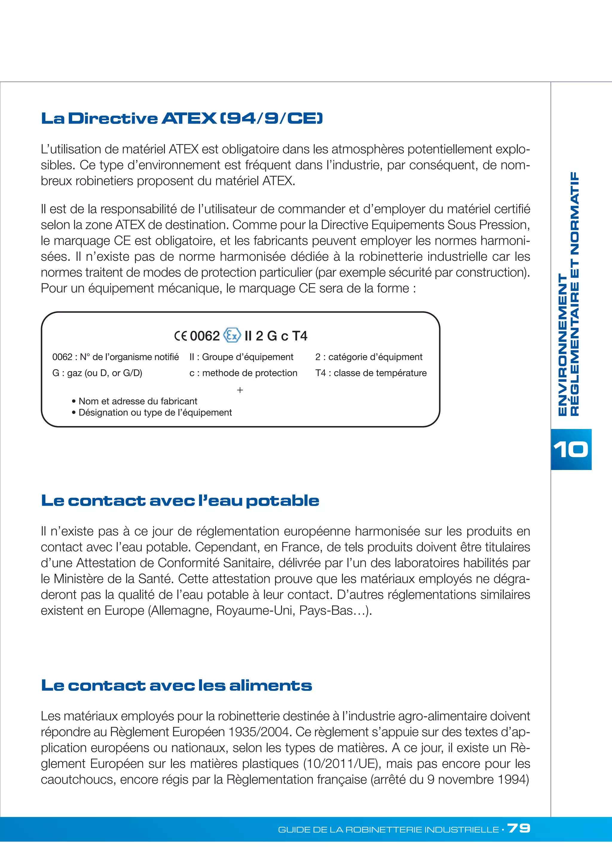 ENVIRONNEMENT 
RÉGLEMENTAIRE ET NORMATIF 
La Directive ATEX (94/9/CE) 
L’utilisation de matériel ATEX est obligatoire dans les atmosphères potentiellement explo-sibles. 
Ce type d’environnement est fréquent dans l’industrie, par conséquent, de nom-breux 
robinetiers proposent du matériel ATEX. 
Il est de la responsabilité de l’utilisateur de commander et d’employer du matériel certifié 
selon la zone ATEX de destination. Comme pour la Directive Equipements Sous Pression, 
le marquage CE est obligatoire, et les fabricants peuvent employer les normes harmoni-sées. 
Il n’existe pas de norme harmonisée dédiée à la robinetterie industrielle car les 
normes traitent de modes de protection particulier (par exemple sécurité par construction). 
Pour un équipement mécanique, le marquage CE sera de la forme : 
0062 II 2 G c T4 
II : Groupe d’équipement 2 : catégorie d’équipment 
G : gaz (ou D, or G/D) c : methode de protection T4 : classe de température 
Le contact avec l’eau potable 
Il n’existe pas à ce jour de réglementation européenne harmonisée sur les produits en 
contact avec l’eau potable. Cependant, en France, de tels produits doivent être titulaires 
d’une Attestation de Conformité Sanitaire, délivrée par l’un des laboratoires habilités par 
le Ministère de la Santé. Cette attestation prouve que les matériaux employés ne dégra-deront 
pas la qualité de l’eau potable à leur contact. D’autres réglementations similaires 
existent en Europe (Allemagne, Royaume-Uni, Pays-Bas…). 
GUIDE DE LA ROBINETTERIE INDUSTRIELLE • 79 
0062 : N° de l’organisme notifié 
• Nom et adresse du fabricant 
• Désignation ou type de l’équipement 
+ 
Le contact avec les aliments 
Les matériaux employés pour la robinetterie destinée à l’industrie agro-alimentaire doivent 
répondre au Règlement Européen 1935/2004. Ce règlement s’appuie sur des textes d’ap-plication 
européens ou nationaux, selon les types de matières. A ce jour, il existe un Rè-glement 
Européen sur les matières plastiques (10/2011/UE), mais pas encore pour les 
caoutchoucs, encore régis par la Règlementation française (arrêté du 9 novembre 1994) 
 