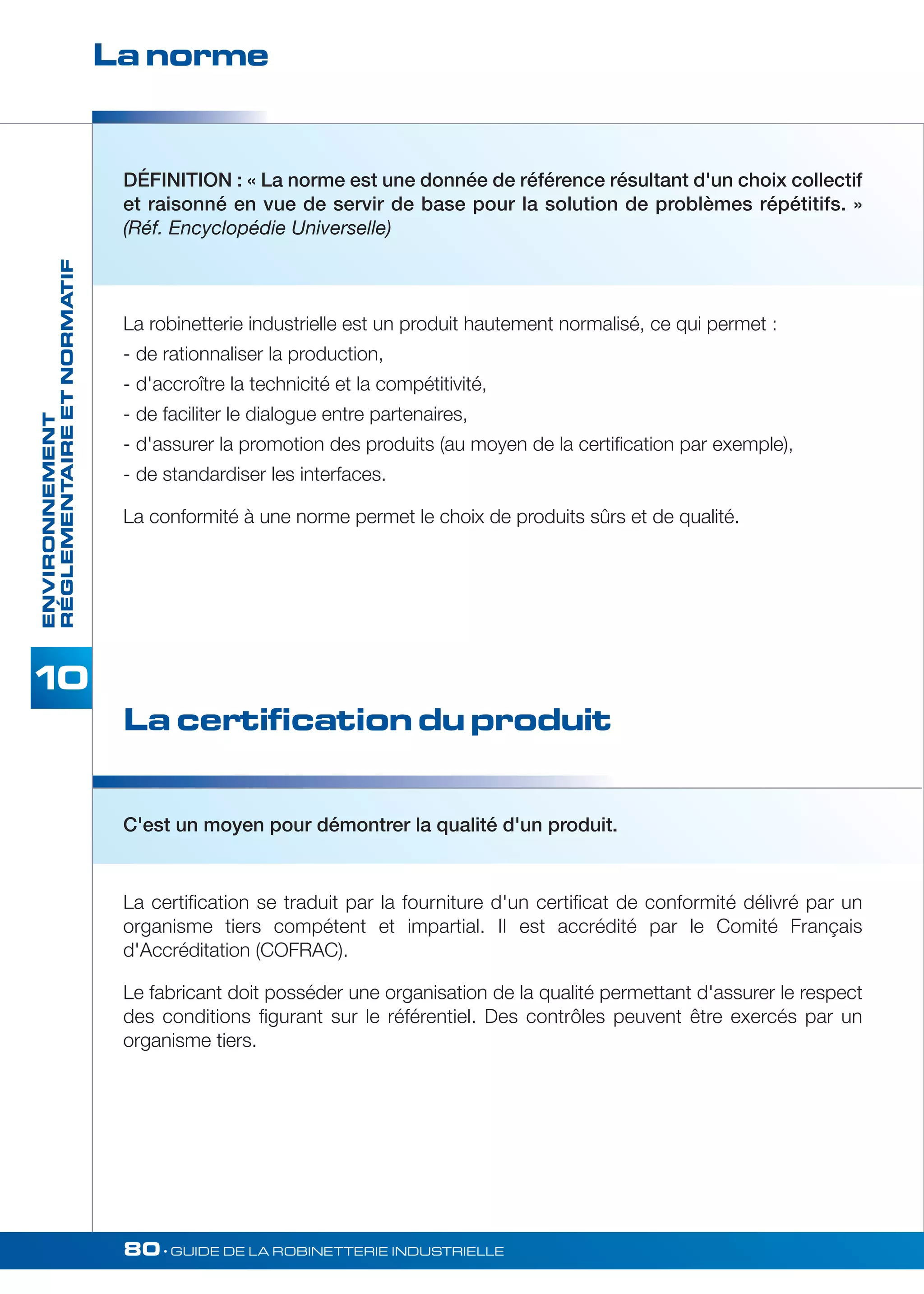 La norme 
DÉFINITION : « La norme est une donnée de référence résultant d'un choix collectif 
et raisonné en vue de servir de base pour la solution de problèmes répétitifs. » 
(Réf. Encyclopédie Universelle) 
RÉGLEMENTAIRE ET NORMATIF 
La robinetterie industrielle est un produit hautement normalisé, ce qui permet : 
- de rationnaliser la production, 
- d'accroître la technicité et la compétitivité, 
- de faciliter le dialogue entre partenaires, 
- d'assurer la promotion des produits (au moyen de la certification par exemple), 
- de standardiser les interfaces. 
La conformité à une norme permet le choix de produits sûrs et de qualité. 
80• GUIDE DE LA ROBINETTERIE INDUSTRIELLE ENVIRONNEMENT 
La certification du produit 
C'est un moyen pour démontrer la qualité d'un produit. 
La certification se traduit par la fourniture d'un certificat de conformité délivré par un 
organisme tiers compétent et impartial. II est accrédité par le Comité Français 
d'Accréditation (COFRAC). 
Le fabricant doit posséder une organisation de la qualité permettant d'assurer le respect 
des conditions figurant sur le référentiel. Des contrôles peuvent être exercés par un 
organisme tiers. 
 
