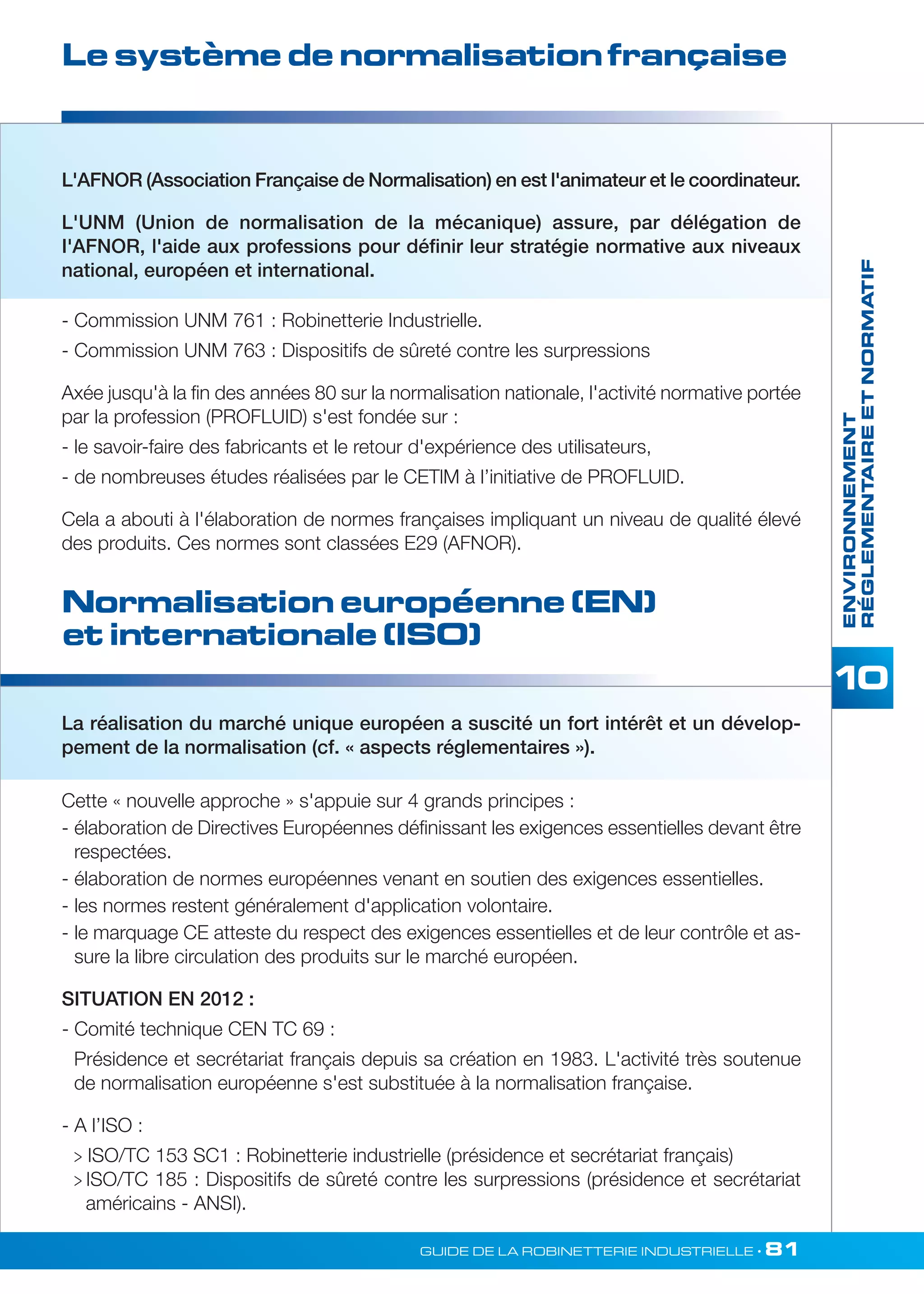 Le système de normalisation française 
L'AFNOR (Association Française de Normalisation) en est l'animateur et le coordinateur. 
L'UNM (Union de normalisation de la mécanique) assure, par délégation de 
I'AFNOR, l'aide aux professions pour définir leur stratégie normative aux niveaux 
national, européen et international. 
- Commission UNM 761 : Robinetterie Industrielle. 
- Commission UNM 763 : Dispositifs de sûreté contre les surpressions 
Axée jusqu'à la fin des années 80 sur la normalisation nationale, l'activité normative portée 
par la profession (PROFLUID) s'est fondée sur : 
- le savoir-faire des fabricants et le retour d'expérience des utilisateurs, 
- de nombreuses études réalisées par le CETlM à l’initiative de PROFLUID. 
Cela a abouti à l'élaboration de normes françaises impliquant un niveau de qualité élevé 
des produits. Ces normes sont classées E29 (AFNOR). 
Normalisation européenne (EN) 
et internationale (ISO) 
La réalisation du marché unique européen a suscité un fort intérêt et un dévelop-pement 
de la normalisation (cf. « aspects réglementaires »). 
Cette « nouvelle approche » s'appuie sur 4 grands principes : 
- élaboration de Directives Européennes définissant les exigences essentielles devant être 
respectées. 
- élaboration de normes européennes venant en soutien des exigences essentielles. 
- les normes restent généralement d'application volontaire. 
- le marquage CE atteste du respect des exigences essentielles et de leur contrôle et as-sure 
la libre circulation des produits sur le marché européen. 
SITUATION EN 2012 : 
- Comité technique CEN TC 69 : 
Présidence et secrétariat français depuis sa création en 1983. L'activité très soutenue 
de normalisation européenne s'est substituée à la normalisation française. 
- A l’ISO : 
 ISO/TC 153 SC1 : Robinetterie industrielle (présidence et secrétariat français) 
 ISO/TC 185 : Dispositifs de sûreté contre les surpressions (présidence et secrétariat 
américains - ANSI). 
ENVIRONNEMENT 
RÉGLEMENTAIRE ET NORMATIF 
GUIDE DE LA ROBINETTERIE INDUSTRIELLE • 81 
 