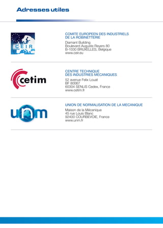 Adresses utiles 
COMITE EUROPEEN DES INDUSTRIELS 
DE LA ROBINETTERIE 
Diamant Building 
Boulevard Auguste Reyers 80 
B-1030 BRUXELLES, Belgique 
www.ceir.eu 
CENTRE TECHNIQUE 
DES INDUSTRIES MECANIQUES 
52 avenue Felix Louat 
BF 80067 
60304 SENLIS Cedex, France 
www.cetim.fr 
UNION DE NORMALISATION DE LA MECANIQUE 
Maison de la Mécanique 
45 rue Louis Blanc 
92400 COURBEVOIE, France 
www.unm.fr 
 