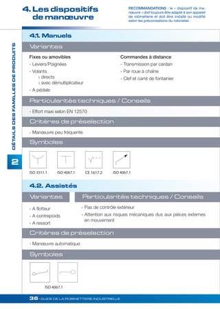 4. Les dispositifs 
de manoeuvre 
Variantes 
Fixes ou amovibles 
- Leviers/Poignées 
- Volants 
 directs 
 avec démultiplicateur 
- A pédale 
Particularités techniques / Conseils 
- Effort maxi selon EN 12570 
Critères de préselection 
- Manoeuvre peu fréquente 
Symboles 
ISO 3511.1 
ISO 4067.1 
36• GUIDE DE LA ROBINETTERIE INDUSTRIELLE 
DÉTAILS DES FAMILLES DE PRODUITS 
2 
RECOMMANDATIONS : le « dispositif de ma-noeuvre 
» doit toujours être adapté à son appareil 
de robinetterie et doit être installé ou modifié 
selon les préconisations du robinetier. 
4.1. Manuels 
4.2. Assistés 
- Pas de contrôle extérieur 
- Attention aux risques mécaniques dus aux pièces externes 
en mouvement 
Critères de préselection 
- Manoeuvre automatique 
Commandes à distance 
- Transmission par cardan 
- Par roue à chaîne 
- Clef et carré de fontainier 
Variantes 
- A flotteur 
- A contrepoids 
- A ressort 
CE 1617.2 
ISO 4067.1 
Symboles 
Particularités techniques / Conseils 
ISO 4067.1 
 