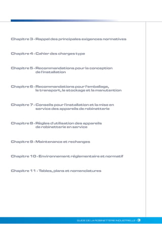 Chapitre 3 - Rappel des principales exigences normatives 
Chapitre 4 - Cahier des charges type 
Chapitre 5 - Recommandations pour la conception 
de l'installation 
Chapitre 6 - Recommandations pour l’emballage, 
le transport, le stockage et la manutention 
Chapitre 7 - Conseils pour l'installation et la mise en 
service des appareils de robinetterie 
Chapitre 8 - RègIes d'utilisation des appareils 
de robinetterie en service 
Chapitre 9 - Maintenance et rechanges 
Chapitre 10 - Environnement réglementaire et normatif 
Chapitre 11 - Tables, plans et nomenclatures 
GUIDE DE LA ROBINETTERIE INDUSTRIELLE • 3 
 