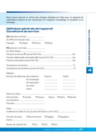 Définition générale de l'appareil 
Conditions de service 
GUIDE DE LA ROBINETTERIE INDUSTRIELLE • 51 
CAHIER DES CHARGES TYPE 
4 
Nous avons résumé un cahier des charges utilisable en l'état pour un appareil de 
robinetterie (robinet et son actionneur) en intégrant l'emballage, le transport et le 
stockage. 
DN (diamètre nominal) ............................... 
Ou NPS (normal pipe size) ......................... 
Passage :  Intégral  Continu  Réduit 
PN (pression nominale) ............................... 
Ou Série (Class) .......................................... 
Pression de service P0 (suivant EN 764) ...................................................... bar 
Pression différentielle admissible (ΔP) (suivant EN 764) ................................ bar 
Pression admissible (suivant EN 764) ……………………………………........ bar 
Température du fluide t0 ............................................................................... °C 
Température admissible ts (suivant EN 764) .................................................. °C 
Matières 
Normes de références des matériaux Nuance Grade 
de l'enveloppe ....................... ...................... 
de l'obturateur ....................... ...................... 
de l'arbre ....................... ...................... 
autres ....................... ...................... 
Nature du fluide .................................................................................................. 
Etat du fluide :  Liquide  Gazeux Vapeur :  Sèche  Saturée 
Concentration ............................................ 
Viscosité .................................................... 
Débit .......................................................... 
Coefficient de débit Kv (Cv) (suivant EN 60534 ou EN 1267) ............................... 
Fonction de base :  Sectionnement  Réglage  Régulation 
Autres ................................................................................................................. 
Niveau de capacité SIL :  SIL1  SIL2  SIL3 
 