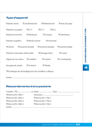 Robinet-vanne :  Unidirectionnel  Bidirectionnel  Avec By-pass 
Robinet à soupape :  En T  En Y  En L 
GUIDE DE LA ROBINETTERIE INDUSTRIELLE • 53 
CAHIER DES CHARGES TYPE 
4 
Type d’appareil 
Robinet à tournant :  Sphérique  Conique  Cylindrique 
Robinet à papillon :  Monté vertical  Horizontal 
 Centré  Excentré (simple)  Excentré (double)  Excentré (triple) 
Robinet à obturateur déformable :  Passage direct  A seuil 
Clapet de non-retour :  A battant  A piston  A contrepoids 
Soupape de sûreté :  A ressort  Pilotée 
 Enveloppe de réchauffage pour les modèles ci-dessus 
Autres ................................................................................................................. 
Raccordements à la tuyauterie 
A brides : PN ........................ ou Class ........................ Type ........................................... 
 Norme EN 1092-1 Dimension ....................................................... 
 Norme EN 1092-2  Norme EN 1759-1 
 Norme EN 1092-3  Norme EN 1759-3 
 Norme EN 1092-4  Norme EN 1759-4 
Autres ................................................................................................................ 
 