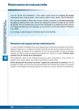 Robinetterie industrielle 
60• GUIDE DE LA ROBINETTERIE INDUSTRIELLE 
RECOMMANDATIONS POUR LA 
CONCEPTION DE L'INSTALLATION 
5 
Lors de l'étude de l’installation, il faut définir quels seront les moyens de levage 
nécessaires pour chaque poste : pont roulant, palan à main, girafe, chariot élévateur. 
S'il n'est pas possible d'utiliser des moyens mobiles, implanter un crochet d'amarrage 
du palan au plafond dans l'axe vertical de l'appareil (en tenant compte de son centre 
de gravité). Pour le matériel situé à proximité immédiate d'un plafond (à éviter), prévoir 
une trappe de visite pour son passage, ou au minimum un trou permettant l'utilisation 
d'un câble. 
Le montage, le démontage et l'entretien seront ainsi facilités. 
Position de l'appareil de robinetterie 
II y a lieu d'étudier l'installation pour que l'appareil soit monté dans la position recomman-dée 
par le fabricant ou à défaut en position verticale normale avec le volant, le levier ou la 
télécommande au-dessus de la tuyauterie. Si ce n'est pas possible, monter en position 
inclinée, en allant au pire à la position horizontale (sur champ ou à plat). Préciser cette 
position lors de l'achat de la robinetterie. 
Eventuellement, dans le cas d'appareils lourds ou avec motorisation, il faut prévoir un 
support pour ne pas laisser une masse importante en porte-à-faux. 
Eviter absolument la position verticale organe de commande en dessous afin de 
protéger les tiges et la garniture de presse-étoupe de l'attaque des fluides qui peuvent 
stagner ou des dépôts qui peuvent gêner la manoeuvre, ou pour faciliter la maintenance. 
 