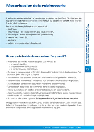 Motorisation de la robinetterie 
II existe un certain nombre de raisons qui imposent ou justifient l’équipement de 
l'appareil de robinetterie avec un servomoteur ou actionneur (rotatif multi-tour ou 
fraction de tour-linéaire). 
Les sources d'énergie les plus courantes sont : 
- électrique, 
- pneumatique : air sous pression, gaz sous pression, 
- hydraulique : fluides incompressibles (eau ou huile), 
- mécanique : ressort(s), 
- gravitaire, 
- ou bien une combinaison de celles-ci. 
Pourquoi choisir de motoriser l'appareil ? 
GUIDE DE LA ROBINETTERIE INDUSTRIELLE • 61 
RECOMMANDATIONS POUR LA 
CONCEPTION DE L'INSTALLATION 
5 
- Importance de l'effort à réaliser (couple  200 Nm) dû à : 
 un grand diamètre, 
 une pression de service élevée, 
 la combinaison de ces facteurs. 
- Durée de la manoeuvre qui, en fonction des conditions de service et des besoins de l'ex-ploitation, 
peut être longue ou rapide. 
- Inaccessibilité des appareils en service : emplacement - éloignement - ambiance. 
- Fréquence des manoeuvres : cyclique ou non cyclique - automatisation du procédé. 
- Automatisation par souci de sécurité de manoeuvre à la commande 
- Centralisation des postes de commande dans une salle de procédé. 
- Retour automatique en position préférentielle (sécurité en cas d'incident). 
- Asservissement à réaliser : du simple verrouillage empêchant une fausse manoeuvre aux 
combinaisons séquentielles les plus compliquées. 
- Appareil de robinetterie by-pass : le by-pass doit obligatoirement être motorisé. 
Un appareil de robinetterie peut être vendu avec ou sans motorisation. Dans tous les cas, 
le fabricant sera de bon conseil pour orienter le client vers des modèles répondant à ses 
besoins et compatibles avec l’appareil de robinetterie à équiper. 
 