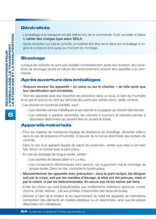 64• GUIDE DE LA ROBINETTERIE INDUSTRIELLE 
RECOMMANDATIONS POUR 
L’EMBALLAGE, LE TRANSPORT, 
LE STOCKAGE ET LA MANUTENTION 
6 
Généralités 
- L’emballage et le transport ont été définis lors de la commande. Il est conseillé d’utiliser 
le cahier des charges type selon SEILA. 
- Après réception sur site et contrôle, le matériel doit être remis dans son emballage d’ori-gine 
et conservé ainsi jusqu’au moment du montage. 
Stockage 
Lorsque les robinets ne sont pas installés immédiatement après leur livraison, les condi-tions 
de stockage (durée et nature de l’environnement) doivent être spécifiés à la com-mande. 
Après ouverture des emballages 
- Toujours stocker les appareils – en usine ou sur le chantier – de telle sorte que 
leur identification soit immédiate. 
- Tenir les appareils avec leur bouchon de protection dans un local, à l’abri de l’humidité 
et du gel et surtout du vent qui véhicule des particules solides (terre, sable, ciment). 
- Les stocker en ouverture partielle, sauf : 
 Les robinets-vannes métalliques et les robinets à soupapes qui doivent être fermés, 
 Les robinets à papillon excentrés, les robinets à tournant et robinets-vannes à 
obturateur élastomère qui doivent être en ouverture totale. 
Appareils motorisés 
- Pour les organes de manoeuvre équipés de résistance de chauffage, alimenter celle-ci 
dans le cas de présence d’humidité. S’assurer de la bonne étanchéité des boitiers de 
contrôle. 
- Dans le cas d’un appareil équipé de capot de protection, vérifier que celui-ci est bien 
fixé. Sinon, le monter avec le joint prévu. 
- En cas de stockage de longue durée, vérifier : 
 Les sachets de dessiccation s’il y a lieu, 
 Les composants électroniques hors tension, qui supportent mal le stockage de 
longue durée. Dans ce cas, contacter le constructeur. 
- Manutentionner les appareils avec précaution ; sous le pont roulant, les élinguer 
soit par le corps, soit par les manilles d’élevage, si elles ont été prévues, mais ni 
par le volant, ni par les télécommandes. En aucun cas ne les trainer par terre. 
- Eviter les chocs qui sont préjudiciables aux revêtements extérieurs (peinture, nickel, 
chrome, émail, résines…) et aux portées d’étanchéité des faces de brides. 
- Stocker à l'abri de la chaleur et du rayonnement du soleil les appareils de robinetterie 
comportant des éléments en matière plastique ou en élastomère, ainsi que les pièces 
détachées non métalliques. 
 