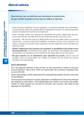 Généralités 
66• GUIDE DE LA ROBINETTERIE INDUSTRIELLE 
CONSEILS POUR L'INSTALLATION 
ET LA MISE EN SERVICE 
7 
Dans tous les cas, se conformer aux instructions du constructeur. 
Ne pas modifier la position prévue sans en référer au fabricant. 
- Cette remarque s'applique à tous les appareils, y compris les appareils avec motorisation, 
en particulier les vérins avec pilotage électromagnétique incorporé, car les électroaimants 
doivent normalement fonctionner verticalement. 
- Avant montage, vérifier que l'appareil de robinetterie est propre, débarrassé des bou-chons 
de protection des éléments de raccordements (brides, bouchons, etc.). 
- Tuyauterie : elle doit être propre et débarrassée de tous les objets divers qui peuvent 
l'encombrer ; suivant la nature de l'installation, la nettoyer à l'eau, à I’air comprimé, à la 
vapeur, au balai ou tout autre moyen approprié. Ne pas oublier de monter des filtres aux 
endroits choisis. 
- Vérifier l'alignement des tronçons de tuyauterie, le parallélisme des brides et leur 
dimensionnement, l'écartement entre brides, les dimensions des filetages des tubes, 
les diamètres, les épaisseurs et les chanfreins des tubes dans le cas de soudure. 
- Ne pas compter sur la robinetterie pour absorber les écarts. Quand cela est 
possible, faire une présentation du matériel en position afin de vérifier les bonnes 
conditions de l'assemblage. 
NOTA IMPORTANT : 
Pour les appareils destinés à être montés sur des tuyauteries à brider, la longueur 
d'encombrement face à face (FAF) se mesure selon les conditions indiquées dans 
la norme EN 558. 
Avant l'assemblage, vérifier soigneusement la propreté des portées de joints, des joints 
et des filetages. 
Avant soudure des embouts à souder, dégraisser complètement le tube et les embouts 
de l'appareil de robinetterie, c'est indispensable pour obtenir une soudure de qualité. 
Utiliser le métal d'apport qui convient en fonction des nuances, des tubes et des 
appareils de robinetterie. 
 