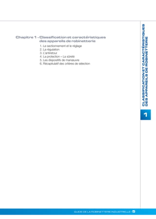 1 
GUIDE DE LA ROBINETTERIE INDUSTRIELLE • 5 
CLASSIFICATION ET CARACTÉRISTIQUES 
DES APPAREILS DE ROBINETTERIE 
Chapitre 1 - Classification et caractéristiques 
des appareils de robinetterie 
1. Le sectionnement et le réglage 
2. La régulation 
3. L’antiretour 
4. La protection – La sûreté 
5. Les dispositifs de manoeuvre 
6. Récapitulatif des critères de sélection 
 