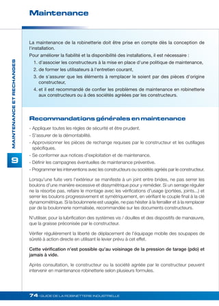 Maintenance 
74• GUIDE DE LA ROBINETTERIE INDUSTRIELLE 
MAINTENANCE ET RECHANGES 
9 
La maintenance de la robinetterie doit être prise en compte dès la conception de 
l'installation. 
Pour améliorer la fiabilité et la disponibilité des installations, il est nécessaire : 
1. d'associer les constructeurs à la mise en place d'une politique de maintenance, 
2. de former les utilisateurs à l'entretien courant, 
3. de s'assurer que les éléments à remplacer le soient par des pièces d'origine 
constructeur, 
4. et il est recommandé de confier les problèmes de maintenance en robinetterie 
aux constructeurs ou à des sociétés agréées par les constructeurs. 
Recommandations générales en maintenance 
- Appliquer toutes les règles de sécurité et être prudent. 
- S'assurer de la démontabilité. 
- Approvisionner les pièces de rechange requises par le constructeur et les outillages 
spécifiques. 
- Se conformer aux notices d'exploitation et de maintenance. 
- Définir les campagnes éventuelles de maintenance préventive. 
- Programmer les interventions avec les constructeurs ou sociétés agréés par le constructeur. 
Lorsqu'une fuite vers l'extérieur se manifeste à un joint entre brides, ne pas serrer les 
boulons d'une manière excessive et dissymétrique pour y remédier. Si un serrage régulier 
ne la résorbe pas, refaire le montage avec les vérifications d'usage (portées, joints...) et 
serrer les boulons progressivement et symétriquement, en vérifiant le couple final à la clé 
dynamométrique. Si la boulonnerie est usagée, ne pas hésiter à la ferrailler et à la remplacer 
par de la boulonnerie normalisée, recommandée sur les documents constructeurs. 
N'utiliser, pour la lubrification des systèmes vis / douilles et des dispositifs de manoeuvre, 
que la graisse préconisée par le constructeur. 
Vérifier régulièrement la liberté de déplacement de l'équipage mobile des soupapes de 
sûreté à action directe en utilisant le levier prévu à cet effet. 
Cette vérification n'est possible qu'au voisinage de la pression de tarage (pdo) et 
jamais à vide. 
Après consultation, le constructeur ou la société agréée par le constructeur peuvent 
intervenir en maintenance robinetterie selon plusieurs formules. 
 