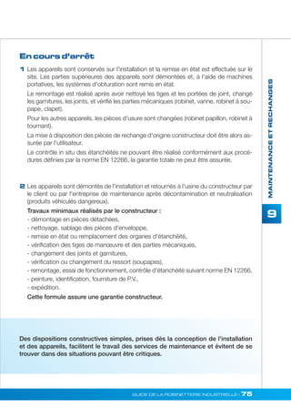 MAINTENANCE ET RECHANGES 
9 
1 Les appareils sont conservés sur l'installation et la remise en état est effectuée sur le 
GUIDE DE LA ROBINETTERIE INDUSTRIELLE • 75 
En cours d’arrêt 
2 
site. Les parties supérieures des appareils sont démontées et, à l'aide de machines 
portatives, les systèmes d'obturation sont remis en état. 
Le remontage est réalisé après avoir nettoyé les tiges et les portées de joint, changé 
les garnitures, les joints, et vérifié les parties mécaniques (robinet, vanne, robinet à sou-pape, 
clapet). 
Pour les autres appareils, les pièces d'usure sont changées (robinet papillon, robinet à 
tournant). 
La mise à disposition des pièces de rechange d'origine constructeur doit être alors as-surée 
par l'utilisateur. 
Le contrôle in situ des étanchéités ne pouvant être réalisé conformément aux procé-dures 
définies par la norme EN 12266, la garantie totale ne peut être assurée. 
Les appareils sont démontés de l'installation et retournés à l'usine du constructeur par 
le client ou par l'entreprise de maintenance après décontamination et neutralisation 
(produits véhiculés dangereux). 
Travaux minimaux réalisés par le constructeur : 
- démontage en pièces détachées, 
- nettoyage, sablage des pièces d'enveloppe, 
- remise en état ou remplacement des organes d'étanchéité, 
- vérification des tiges de manoeuvre et des parties mécaniques, 
- changement des joints et garnitures, 
- vérification ou changement du ressort (soupapes), 
- remontage, essai de fonctionnement, contrôle d'étanchéité suivant norme EN 12266, 
- peinture, identification, fourniture de P.V., 
- expédition. 
Cette formule assure une garantie constructeur. 
Des dispositions constructives simples, prises dès la conception de l'installation 
et des appareils, facilitent le travail des services de maintenance et évitent de se 
trouver dans des situations pouvant être critiques. 
 