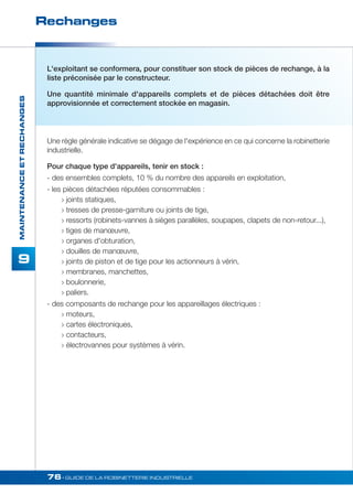 Rechanges 
76• GUIDE DE LA ROBINETTERIE INDUSTRIELLE 
MAINTENANCE ET RECHANGES 
9 
L'exploitant se conformera, pour constituer son stock de pièces de rechange, à la 
liste préconisée par le constructeur. 
Une quantité minimale d'appareils complets et de pièces détachées doit être 
approvisionnée et correctement stockée en magasin. 
Une règle générale indicative se dégage de l'expérience en ce qui concerne la robinetterie 
industrielle. 
Pour chaque type d'appareils, tenir en stock : 
- des ensembles complets, 10 % du nombre des appareils en exploitation, 
- les pièces détachées réputées consommables : 
 joints statiques, 
 tresses de presse-garniture ou joints de tige, 
 ressorts (robinets-vannes à sièges parallèles, soupapes, clapets de non-retour...), 
 tiges de manoeuvre, 
 organes d'obturation, 
 douilles de manoeuvre, 
 joints de piston et de tige pour les actionneurs à vérin, 
 membranes, manchettes, 
 boulonnerie, 
 paliers. 
- des composants de rechange pour les appareillages électriques : 
 moteurs, 
 cartes électroniques, 
 contacteurs, 
 électrovannes pour systèmes à vérin. 
 
