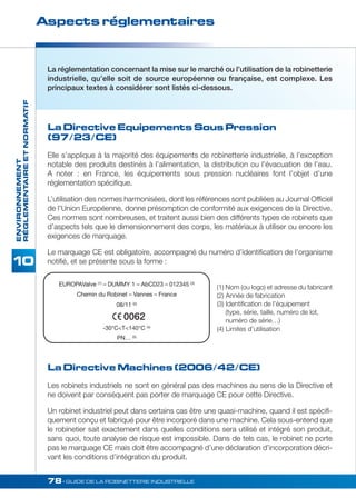 Aspects réglementaires 
RÉGLEMENTAIRE ET NORMATIF 
La réglementation concernant la mise sur le marché ou l’utilisation de la robinetterie 
industrielle, qu’elle soit de source européenne ou française, est complexe. Les 
principaux textes à considérer sont listés ci-dessous. 
La Directive Equipements Sous Pression 
(97/23/CE) 
Elle s’applique à la majorité des équipements de robinetterie industrielle, à l’exception 
notable des produits destinés à l’alimentation, la distribution ou l’évacuation de l’eau. 
A noter : en France, les équipements sous pression nucléaires font l’objet d’une 
réglementation spécifique. 
L’utilisation des normes harmonisées, dont les références sont publiées au Journal Officiel 
de l’Union Européenne, donne présomption de conformité aux exigences de la Directive. 
Ces normes sont nombreuses, et traitent aussi bien des différents types de robinets que 
d’aspects tels que le dimensionnement des corps, les matériaux à utiliser ou encore les 
exigences de marquage. 
Le marquage CE est obligatoire, accompagné du numéro d’identification de l’organisme 
notifié, et se présente sous la forme : 
78• GUIDE DE LA ROBINETTERIE INDUSTRIELLE ENVIRONNEMENT 
EUROPAValve (1) – DUMMY 1 – AbCD23 – 012345 (3) 
Chemin du Robinet – Vannes – France 
08/11 (2) 
0062 
-30°CT140°C (4) 
PN… (5) 
La Directive Machines (2006/42/CE) 
Les robinets industriels ne sont en général pas des machines au sens de la Directive et 
ne doivent par conséquent pas porter de marquage CE pour cette Directive. 
Un robinet industriel peut dans certains cas être une quasi-machine, quand il est spécifi-quement 
conçu et fabriqué pour être incorporé dans une machine. Cela sous-entend que 
le robinetier sait exactement dans quelles conditions sera utilisé et intégré son produit, 
sans quoi, toute analyse de risque est impossible. Dans de tels cas, le robinet ne porte 
pas le marquage CE mais doit être accompagné d’une déclaration d’incorporation décri-vant 
les conditions d’intégration du produit. 
(1) Nom (ou logo) et adresse du fabricant 
(2) Année de fabrication 
(3) Identification de l’équipement 
(type, série, taille, numéro de lot, 
numéro de série…) 
(4) Limites d’utilisation 
 