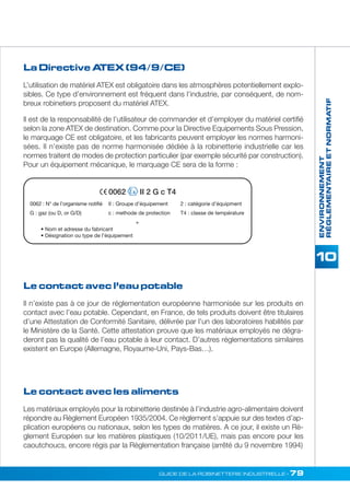 ENVIRONNEMENT 
RÉGLEMENTAIRE ET NORMATIF 
La Directive ATEX (94/9/CE) 
L’utilisation de matériel ATEX est obligatoire dans les atmosphères potentiellement explo-sibles. 
Ce type d’environnement est fréquent dans l’industrie, par conséquent, de nom-breux 
robinetiers proposent du matériel ATEX. 
Il est de la responsabilité de l’utilisateur de commander et d’employer du matériel certifié 
selon la zone ATEX de destination. Comme pour la Directive Equipements Sous Pression, 
le marquage CE est obligatoire, et les fabricants peuvent employer les normes harmoni-sées. 
Il n’existe pas de norme harmonisée dédiée à la robinetterie industrielle car les 
normes traitent de modes de protection particulier (par exemple sécurité par construction). 
Pour un équipement mécanique, le marquage CE sera de la forme : 
0062 II 2 G c T4 
II : Groupe d’équipement 2 : catégorie d’équipment 
G : gaz (ou D, or G/D) c : methode de protection T4 : classe de température 
Le contact avec l’eau potable 
Il n’existe pas à ce jour de réglementation européenne harmonisée sur les produits en 
contact avec l’eau potable. Cependant, en France, de tels produits doivent être titulaires 
d’une Attestation de Conformité Sanitaire, délivrée par l’un des laboratoires habilités par 
le Ministère de la Santé. Cette attestation prouve que les matériaux employés ne dégra-deront 
pas la qualité de l’eau potable à leur contact. D’autres réglementations similaires 
existent en Europe (Allemagne, Royaume-Uni, Pays-Bas…). 
GUIDE DE LA ROBINETTERIE INDUSTRIELLE • 79 
0062 : N° de l’organisme notifié 
• Nom et adresse du fabricant 
• Désignation ou type de l’équipement 
+ 
Le contact avec les aliments 
Les matériaux employés pour la robinetterie destinée à l’industrie agro-alimentaire doivent 
répondre au Règlement Européen 1935/2004. Ce règlement s’appuie sur des textes d’ap-plication 
européens ou nationaux, selon les types de matières. A ce jour, il existe un Rè-glement 
Européen sur les matières plastiques (10/2011/UE), mais pas encore pour les 
caoutchoucs, encore régis par la Règlementation française (arrêté du 9 novembre 1994) 
 
