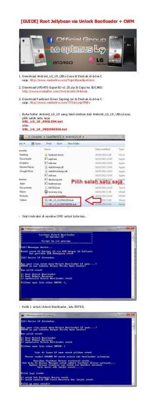 [GUIDE] Root Jellybean via Unlock Bootloader + CWM

1. Download Android_LG_L9_UBLv2.exe & Ekstrak di drive C
saja. http://www.mediafire.com/?tgm5fauo8pa5xcm
2. Download UPDATE-SuperSU-v1.25.zip & Copy ke SDCARD
http://www.mediafire.com/?nn16o1div344mw6
3. Download Fastboot Driver Signing.rar & Ekstrak di drive C
saja. http://www.mediafire.com/?7f3zlcjvqe99l8v
- Buka folder Android_LG_L9 yang hasil ekstrak dari Android_LG_L9_UBLv2.exe,
pilih salah satu saja:
UBL_LG_L9_ENGLISH.bat
atau
UBL_LG_L9_INDONESIA.bat

- Ikuti instruksi di window CMD untuk tutornya..

- Ketik 1 untuk Unlock Bootloader, lalu ENTER.

 