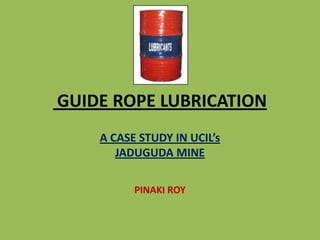 GUIDE ROPE LUBRICATION
A CASE STUDY IN UCIL’s
JADUGUDA MINE
PINAKI ROY
 