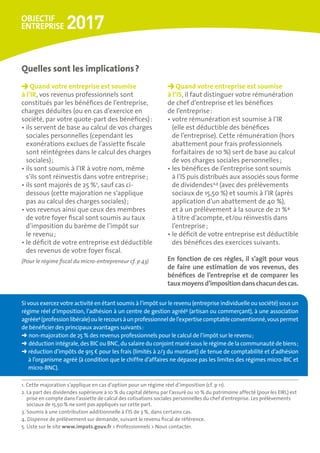 Quand votre entreprise est soumise
à l’IR, vos revenus professionnels sont
constitués par les bénéfices de l’entreprise,
charges déduites (ou en cas d’exercice en
société, par votre quote-part des bénéfices) :
• ils servent de base au calcul de vos charges
sociales personnelles (cependant les
exonérations exclues de l’assiette fiscale
sont réintégrées dans le calcul des charges
sociales) ;
• ils sont soumis à l’IR à votre nom, même
s’ils sont réinvestis dans votre entreprise ;
• ils sont majorés de 25 %1
, sauf cas ci-
dessous (cette majoration ne s’applique
pas au calcul des charges sociales) ;
• vos revenus ainsi que ceux des membres
de votre foyer fiscal sont soumis au taux
d’imposition du barème de l’impôt sur
le revenu ;
• le déficit de votre entreprise est déductible
des revenus de votre foyer fiscal.
(Pour le régime fiscal du micro-entrepreneur cf. p 43)
Quand votre entreprise est soumise 	
à l’IS, il faut distinguer votre rémunération
de chef d’entreprise et les bénéfices
de l’entreprise :
• votre rémunération est soumise à l’IR
(elle est déductible des bénéfices
de l’entreprise). Cette rémunération (hors
abattement pour frais professionnels
forfaitaires de 10 %) sert de base au calcul
de vos charges sociales personnelles ;
• les bénéfices de l’entreprise sont soumis
à l’IS puis distribués aux associés sous forme
de dividendes2,3
(avec des prélèvements
sociaux de 15,50 %) et soumis à l’IR (après
application d’un abattement de 40 %),
et à un prélèvement à la source de 21 %4
à titre d’acompte, et/ou réinvestis dans
l’entreprise ;
• le déficit de votre entreprise est déductible
des bénéfices des exercices suivants.
En fonction de ces règles, il s’agit pour vous
de faire une estimation de vos revenus, des
bénéfices de l’entreprise et de comparer les
tauxmoyensd’impositiondanschacundescas.
Quelles sont les implications ?
Si vous exercez votre activité en étant soumis à l’impôt sur le revenu (entreprise individuelle ou société) sous un
régime réel d’imposition, l’adhésion à un centre de gestion agréé5
(artisan ou commerçant), à une association
agréée5
(professionlibérale)oulerecoursàunprofessionneldel’expertisecomptableconventionné,vouspermet
de bénéficier des principaux avantages suivants :
➜ non-majoration de 25 % des revenus professionnels pour le calcul de l’impôt sur le revenu ;
➜ déduction intégrale, des BIC ou BNC, du salaire du conjoint marié sous le régime de la communauté de biens ;
➜ réduction d’impôts de 915 € pour les frais (limités à 2/3 du montant) de tenue de comptabilité et d’adhésion
à l’organisme agréé (à condition que le chiffre d’affaires ne dépasse pas les limites des régimes micro-BIC et
micro-BNC).
1. Cette majoration s’applique en cas d’option pour un régime réel d’imposition (cf. p 11).
2. La part des dividendes supérieure à 10 % du capital détenu par l’assuré ou 10 % du patrimoine affecté (pour les EIRL) est
prise en compte dans l’assiette de calcul des cotisations sociales personnelles du chef d’entreprise. Les prélèvements
sociaux de 15,50 % ne sont pas appliqués sur cette part.
3. Soumis à une contribution additionnelle à l’IS de 3 %, dans certains cas.
4. Dispense de prélèvement sur demande, suivant le revenu fiscal de référence.
5. Liste sur le site www.impots.gouv.fr  Professionnels  Nous contacter.
 