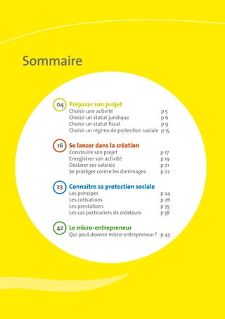 Sommaire
	04	 Préparer son projet	
Choisir une activité	 p 5
Choisir un statut juridique	 p 6
Choisir un statut fiscal	 p 9
Choisir un régime de protection sociale	 p 15
	16	 Se lancer dans la création 	
Construire son projet 	 p 17
Enregistrer son activité	 p 19
Déclarer ses salariés	 p 21
Se protéger contre les dommages	 p 22
	23	 Connaître sa protection sociale
Les principes 	 p 24
Les cotisations	 p 26
Les prestations 	 p 35
Les cas particuliers de créateurs	 p 38
	42	 Le micro-entrepreneur	
Qui peut devenir micro-entrepreneur ?	 p 43
 