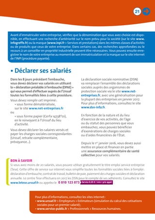 21
Avant d’immatriculer votre entreprise, vérifiez que la dénomination que vous avez choisie est dispo-
nible, en effectuant une recherche d’antériorité sur le nom prévu pour la société (sur le site www.
infogreffe.fr) ou la marque (www.inpi.fr  Services et prestations) dans les mêmes classes d’activités
ou de produits que ceux de votre entreprise. Dans certains cas, des recherches approfondies ou le
recours à un conseiller en propriété industrielle peuvent être nécessaires. Vous pouvez ensuite enre-
gistrer le nom de votre entreprise au moment de son immatriculation et la marque sur le site internet
de l’INPI (procédure payante).
Pour plus d’informations, consultez les sites internet :
• www.urssaf.fr  Employeurs  Estimateurs (simulation du calcul des cotisations
sociales pour un premier salarié) ;
• www.service-public.fr  Professionnels  Ressources humaines.
•	Déclarer ses salariés
Dans les 8 jours précédant l’embauche, 	
vous devez déclarer vos salariés en utilisant 	
la« déclarationpréalableàl’embauche(DPAE) »
quivouspermetd’effectuerauprèsdel’Urssaf	
toutes les formalités liées à cette procédure.
Vous devez remplir cet imprimé :
•	sous forme dématérialisée,
sur le site www.net-entreprises.fr
ou
•	sous forme papier (Cerfa 14738*01),
en le renvoyant à l’Urssaf du lieu
d’activité.
Vous devez déclarer les salaires versés et
payer les charges sociales correspondantes
(Urssaf, retraite complémentaire,
prévoyance…).
La déclaration sociale nominative (DSN)
va remplacer l’ensemble des déclarations
sociales auprès des organismes de
protection sociale via le site www.net-
entreprises.fr, avec une généralisation pour
la plupart des entreprises en janvier 2017.
Pour plus d’informations, consultez le site
www.dsn-info.fr.
En fonction de la nature et du lieu
d’exercice de vos activités, de l’âge
ou du statut des personnes que vous
embauchez, vous pouvez bénéficier
d’exonérations de charges sociales
ou d’aides financières de l’État.
Depuis le 1er
janvier 2016, vous devez aussi
mettre en place et financer en partie
une assurance complémentaire de santé
collective pour vos salariés.
Si vous avez moins de 20 salariés, vous pouvez utiliser gratuitement le titre emploi service entreprise
(Tese). Cette offre de service sur internet vous simplifie toutes les formalités sociales liées à l’emploi :
déclarationd’embauche,contratdetravail,bulletindepaie,paiementdeschargessocialesetdéclaration
annuelle. Le centre Tese effectuera en 2017 les DSN pour le compte de ses adhérents. Consultez le site
www.letese.urssaf.fr ou appelez le 0 810 123 873 0,05 € / min .
BON À SAVOIR
 