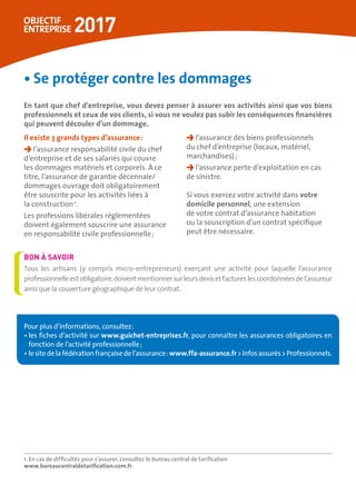 •	Se protéger contre les dommages
En tant que chef d’entreprise, vous devez penser à assurer vos activités ainsi que vos biens
professionnels et ceux de vos clients, si vous ne voulez pas subir les conséquences financières
qui peuvent découler d’un dommage.
Il existe 3 grands types d’assurance :
l’assurance responsabilité civile du chef
d’entreprise et de ses salariés qui couvre
les dommages matériels et corporels. À ce
titre, l’assurance de garantie décennale/
dommages ouvrage doit obligatoirement
être souscrite pour les activités liées à
la construction 1
.
Les professions libérales réglementées
doivent également souscrire une assurance
en responsabilité civile professionnelle ;
l’assurance des biens professionnels
du chef d’entreprise (locaux, matériel,
marchandises) ;
l’assurance perte d’exploitation en cas
de sinistre.
Si vous exercez votre activité dans votre
domicile personnel, une extension
de votre contrat d’assurance habitation
ou la souscription d’un contrat spécifique
peut être nécessaire.
1. En cas de difficultés pour s’assurer, consultez le bureau central de tarification
www.bureaucentraldetarification.com.fr.
Tous les artisans (y compris micro-entrepreneurs) exerçant une activité pour laquelle l’assurance
professionnelleestobligatoire,doiventmentionnersurleursdevisetfactureslescoordonnéesdel’assureur
ainsi que la couverture géographique de leur contrat.
BON À SAVOIR
Pour plus d’informations, consultez :
• les fiches d’activité sur www.guichet-entreprises.fr, pour connaître les assurances obligatoires en
fonction de l’activité professionnelle ;
• lesitedelafédérationfrançaisedel’assurance :www.ffa-assurance.frInfosassurésProfessionnels.
 