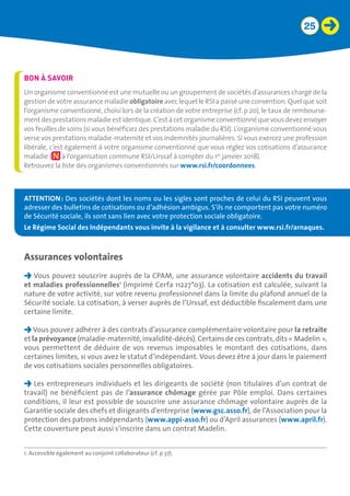 25
1. Accessible également au conjoint collaborateur (cf. p 37).
BON À SAVOIR
Un organisme conventionné est une mutuelle ou un groupement de sociétés d’assurances chargé de la
gestion de votre assurance maladie obligatoire avec lequel le RSI a passé une convention. Quel que soit
l’organisme conventionné, choisi lors de la création de votre entreprise (cf. p 20), le taux de rembourse-
mentdesprestationsmaladieestidentique.C’estàcetorganismeconventionnéquevousdevezenvoyer
vos feuilles de soins (si vous bénéficiez des prestations maladie du RSI). L’organisme conventionné vous
verse vos prestations maladie-maternité et vos indemnités journalières. Si vous exercez une profession
libérale, c’est également à votre organisme conventionné que vous réglez vos cotisations d’assurance
maladie ( à l’organisation commune RSI/Urssaf à compter du 1er
janvier 2018).
Retrouvez la liste des organismes conventionnés sur www.rsi.fr/coordonnees.
Assurances volontaires
Vous pouvez souscrire auprès de la CPAM, une assurance volontaire accidents du travail
et maladies professionnelles1
(imprimé Cerfa 11227*03). La cotisation est calculée, suivant la
nature de votre activité, sur votre revenu professionnel dans la limite du plafond annuel de la
Sécurité sociale. La cotisation, à verser auprès de l’Urssaf, est déductible fiscalement dans une
certaine limite.
Vous pouvez adhérer à des contrats d’assurance complémentaire volontaire pour la retraite
et la prévoyance (maladie-maternité, invalidité-décès). Certains de ces contrats, dits « Madelin »,
vous permettent de déduire de vos revenus imposables le montant des cotisations, dans
certaines limites, si vous avez le statut d’indépendant. Vous devez être à jour dans le paiement
de vos cotisations sociales personnelles obligatoires.
Les entrepreneurs individuels et les dirigeants de société (non titulaires d’un contrat de
travail) ne bénéficient pas de l’assurance chômage gérée par Pôle emploi. Dans certaines
conditions, il leur est possible de souscrire une assurance chômage volontaire auprès de la
Garantie sociale des chefs et dirigeants d’entreprise (www.gsc.asso.fr), de l’Association pour la
protection des patrons indépendants (www.appi-asso.fr) ou d’April assurances (www.april.fr).
Cette couverture peut aussi s’inscrire dans un contrat Madelin.
ATTENTION : Des sociétés dont les noms ou les sigles sont proches de celui du RSI peuvent vous
adresser des bulletins de cotisations ou d’adhésion ambigus. S’ils ne comportent pas votre numéro
de Sécurité sociale, ils sont sans lien avec votre protection sociale obligatoire.
Le Régime Social des Indépendants vous invite à la vigilance et à consulter www.rsi.fr/arnaques.
 