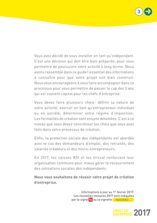 Vous avez décidé de vous installer en tant qu’indépendant.
C’est une décision qui doit être bien préparée, pour vous
permettre de poursuivre votre activité à long terme. Nous
avons rassemblé dans ce guide l’essentiel des informations
à connaître pour que votre projet soit bien construit.
Nous vous encourageons à vous faire accompagner dans ce
processus pour vous permettre de passer le cap des 3 ans
qui est souvent capital pour les chefs d’entreprise.
Vous devez faire plusieurs choix : définir la nature de
votre activité, exercer en tant qu’entrepreneur individuel
ou en société, déterminer votre régime d’imposition.
Les formalités de création sont ensuite détaillées. C’est à ce
niveau que vous devez concrétiser les choix que vous avez
faits dans votre processus de création.
Enfin, la protection sociale des indépendants est abordée
avec le cas des demandeurs d’emploi, des retraités, des
salariés créateurs et des micro-entrepreneurs.
En 2017, les caisses RSI et les Urssaf renforcent leur
organisation commune pour mieux gérer le recouvrement
des cotisations sociales des indépendants.
Nous vous souhaitons de réussir votre projet de création
d’entreprise.
 Informations à jour au 1er
février 2017.
Les nouvelles mesures 2017 sont indiquées
par le signe ou la vignette NOUVEAU …
3
 