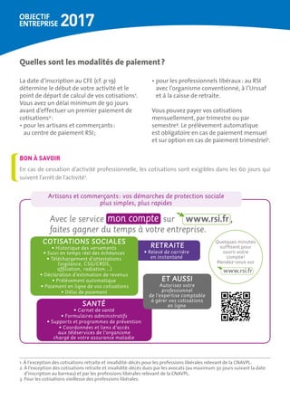 Quelles sont les modalités de paiement ?
La date d’inscription au CFE (cf. p 19)
détermine le début de votre activité et le
point de départ de calcul de vos cotisations1
.
Vous avez un délai minimum de 90 jours
avant d’effectuer un premier paiement de
cotisations2
 :
• pour les artisans et commerçants :
au centre de paiement RSI ;
• pour les professionnels libéraux : au RSI
avec l’organisme conventionné, à l’Urssaf
et à la caisse de retraite.
Vous pouvez payer vos cotisations
mensuellement, par trimestre ou par
semestre3
. Le prélèvement automatique
est obligatoire en cas de paiement mensuel
et sur option en cas de paiement trimestriel1
.
1. À l’exception des cotisations retraite et invalidité-décès pour les professions libérales relevant de la CNAVPL.
2. À l’exception des cotisations retraite et invalidité-décès dues par les avocats (au maximum 30 jours suivant la date
d’inscription au barreau) et par les professions libérales relevant de la CNAVPL.
3. Pour les cotisations vieillesse des professions libérales.
En cas de cessation d’activité professionnelle, les cotisations sont exigibles dans les 60 jours qui
suivent l’arrêt de l’activité1
.
BON À SAVOIR
Artisans et commerçants : vos démarches de protection sociale
plus simples, plus rapides
Avec le service sur ,
faites gagner du temps à votre entreprise.
RETRAITE
• Relevé de carrière
en instantané
COTISATIONS SOCIALES
• Historique des versements
• Suivi en temps réel des échéances
• Téléchargement d’attestations
(vigilance, CSG/CRDS,
affiliation, radiation…)
• Déclaration d’estimation de revenus
• Prélèvement automatique
• Paiement en ligne de vos cotisations
• Délai de paiement
Quelques minutes
suffisent pour
ouvrir votre
compte !
Rendez-vous sur
SANTÉ
• Carnet de santé
• Formulaires administratifs
• Supports et programmes de prévention
• Coordonnées et liens d’accès
aux téléservices de l’organisme
chargé de votre assurance maladie
ET AUSSI
Autorisez votre
professionnel
de l’expertise comptable
à gérer vos cotisations
en ligne
 