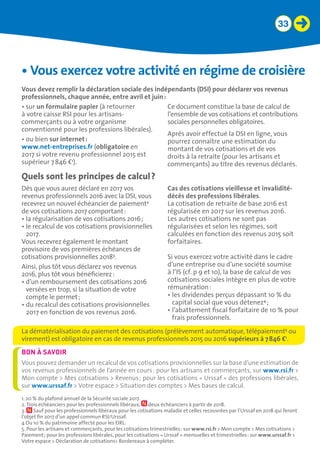 33
Quels sont les principes de calcul ?
•	Vous exercez votre activité en régime de croisière
Vous devez remplir la déclaration sociale des indépendants (DSI) pour déclarer vos revenus
professionnels, chaque année, entre avril et juin :
•	sur un formulaire papier (à retourner
à votre caisse RSI pour les artisans-
commerçants ou à votre organisme
conventionné pour les professions libérales).
•	ou bien sur internet : 	
www.net-entreprises.fr (obligatoire en
2017 si votre revenu professionnel 2015 est
supérieur 7 846 €1
).
Ce document constitue la base de calcul de
l’ensemble de vos cotisations et contributions
sociales personnelles obligatoires.
Après avoir effectué la DSI en ligne, vous
pourrez connaître une estimation du
montant de vos cotisations et de vos
droits à la retraite (pour les artisans et
commerçants) au titre des revenus déclarés.
Dès que vous aurez déclaré en 2017 vos
revenus professionnels 2016 avec la DSI, vous
recevrez un nouvel échéancier de paiement2
de vos cotisations 2017 comportant :
• la régularisation de vos cotisations 2016 ;
• le recalcul de vos cotisations provisionnelles
2017.
Vous recevrez également le montant
provisoire de vos premières échéances de
cotisations provisionnelles 20183
.
Ainsi, plus tôt vous déclarez vos revenus
2016, plus tôt vous bénéficierez :
• d’un remboursement des cotisations 2016
versées en trop, si la situation de votre
compte le permet ;
• du recalcul des cotisations provisionnelles
2017 en fonction de vos revenus 2016.
Cas des cotisations vieillesse et invalidité-
décès des professions libérales.
La cotisation de retraite de base 2016 est
régularisée en 2017 sur les revenus 2016.
Les autres cotisations ne sont pas
régularisées et selon les régimes, soit
calculées en fonction des revenus 2015 soit
forfaitaires.
Si vous exercez votre activité dans le cadre
d’une entreprise ou d’une société soumise
à l’IS (cf. p 9 et 10), la base de calcul de vos
cotisations sociales intègre en plus de votre
rémunération :
• les dividendes perçus dépassant 10 % du
capital social que vous détenez4
 ;
• l’abattement fiscal forfaitaire de 10 % pour
frais professionnels.
La dématérialisation du paiement des cotisations (prélèvement automatique, télépaiement5
ou
virement) est obligatoire en cas de revenus professionnels 2015 ou 2016 supérieurs à 7 846 €1
.
Vous pouvez demander un recalcul de vos cotisations provisionnelles sur la base d’une estimation de
vos revenus professionnels de l’année en cours : pour les artisans et commerçants, sur www.rsi.fr 
Mon compte  Mes cotisations  Revenus ; pour les cotisations « Urssaf » des professions libérales,
sur www.urssaf.fr  Votre espace  Situation des comptes  Mes bases de calcul.
BON À SAVOIR
1. 20 % du plafond annuel de la Sécurité sociale 2017.
2. Trois échéanciers pour les professionnels libéraux, deux échéanciers à partir de 2018.
3. Sauf pour les professionnels libéraux pour les cotisations maladie et celles recouvrées par l’Urssaf en 2018 qui feront
l’objet fin 2017 d’un appel commun RSI/Urssaf.
4 Ou 10 % du patrimoine affecté pour les EIRL.
5. Pour les artisans et commerçants, pour les cotisations trimestrielles : sur www.rsi.fr  Mon compte  Mes cotisations 
Paiement ; pour les professions libérales, pour les cotisations « Urssaf » mensuelles et trimestrielles : sur www.urssaf.fr 
Votre espace  Déclaration de cotisations Bordereaux à compléter.
 