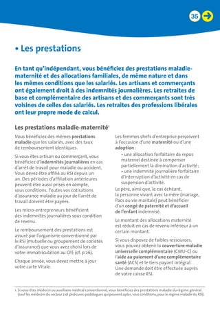 35
•	Les prestations
En tant qu’indépendant, vous bénéficiez des prestations maladie-
maternité et des allocations familiales, de même nature et dans
les mêmes conditions que les salariés. Les artisans et commerçants
ont également droit à des indemnités journalières. Les retraites de
base et complémentaire des artisans et des commerçants sont très
voisines de celles des salariés. Les retraites des professions libérales
ont leur propre mode de calcul.
Les prestations maladie-maternité1
Vous bénéficiez des mêmes prestations
maladie que les salariés, avec des taux
de remboursement identiques.
Si vous êtes artisan ou commerçant, vous
bénéficiez d’indemnités journalières en cas
d’arrêt de travail pour maladie ou accident.
Vous devez être affilié au RSI depuis un
an. Des périodes d’affiliation antérieures
peuvent être aussi prises en compte,
sous conditions. Toutes vos cotisations
d’assurance maladie au jour de l’arrêt de
travail doivent être payées.
Les micro-entrepreneurs bénéficient
des indemnités journalières sous condition
de revenu.
Le remboursement des prestations est
assuré par l’organisme conventionné par
le RSI (mutuelle ou groupement de sociétés
d’assurance) que vous avez choisi lors de
votre immatriculation au CFE (cf. p 26).
Chaque année, vous devez mettre à jour
votre carte Vitale.
Les femmes chefs d’entreprise perçoivent
à l’occasion d’une maternité ou d’une
adoption :
•	une allocation forfaitaire de repos
maternel destinée à compenser
partiellement la diminution d’activité ;
•	une indemnité journalière forfaitaire
d’interruption d’activité en cas de
suspension d’activité.
Le père, ainsi que, le cas échéant,
la personne vivant avec la mère (mariage,
Pacs ou vie maritale) peut bénéficier
d’un congé de paternité et d’accueil 	
de l’enfant indemnisé.
Le montant des allocations maternité
est réduit en cas de revenu inférieur à un
certain montant.
Si vous disposez de faibles ressources,
vous pouvez obtenir la couverture maladie
universelle complémentaire (CMU-C) ou
l’aide au paiement d’une complémentaire
santé (ACS) et le tiers payant intégral.
Une demande doit être effectuée auprès
de votre caisse RSI.
1. Si vous êtes médecin ou auxiliaire médical conventionné, vous bénéficiez des prestations maladie du régime général
(sauf les médecins du secteur 2 et pédicures-podologues qui peuvent opter, sous conditions, pour le régime maladie du RSI).
 