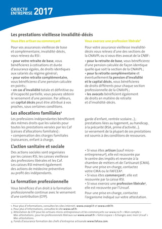 •	Si vous êtes artisan (sauf micro-
entrepreneur3
), elle est recouvrée par
le centre des impôts et reversée à la
chambre de métiers et de l’artisanat (CMA).
Pour une prise en charge, contactez
votre CMA ou le FAFCEA4
.
•	Si vous êtes commerçant3
, elle est
recouvrée par la caisse RSI.
•	Si vous exercez une profession libérale3
,
elle est recouvrée par l’Urssaf.
Pour une prise en charge, contactez
l’organisme indiqué sur votre attestation.
Des actions sociales sont organisées
par les caisses RSI, les caisses vieillesse
des professions libérales et les Caf.
Les caisses RSI mènent également
des actions de médecine préventive
au profit des indépendants.
La formation professionnelle
Vous bénéficiez d’un droit à la formation
professionnelle continue avec le versement
d’une contribution (CFP).
L’action sanitaire et sociale
Les professions indépendantes bénéficient
des mêmes droits que les salariés pour
toutes les prestations versées par les Caf
(caisses d’allocations familiales) :
•	compensation des charges familiales
(naissances, enfant à charge,
garde d’enfant, rentrée scolaire…) ;
prestations liées au logement, au handicap,
à la précarité (RSA, prime d’activité…).
Le versement de la plupart de ces prestations
est soumis à des conditions de ressources.
Les allocations familiales2
1. Pour plus d’informations, consultez les sites internet : www.cnavpl.fr et www.cnbf.fr.
2. Pour plus d’informations, consultez le site www.caf.fr.
3. Attestation de CFP pour les artisans micro-entrepreneurs et les commerçants sur www.rsi.fr  Mon compte 
Mes attestations ; pour les professionnels libéraux sur www.urssaf.fr  Votre espace  Échanges avec mon Urssaf 
Mes attestations.
4. Fonds d’assurance formation des chefs d’entreprise artisanale www.fafcea.com.
Vous êtes artisan ou commerçant
Pour vos assurances vieillesse de base
et complémentaire, invalidité-décès,
vous relevez du RSI :
•	pour votre retraite de base, vous
bénéficierez à cotisations et durée
d’assurance égales, de droits identiques
aux salariés du régime général ;
•	pour votre retraite complémentaire,
vous bénéficierez d’une pension calculée
en points ;
•	en cas d’invalidité totale et définitive ou
d’incapacité partielle, vous pouvez obtenir
le versement d’une pension. Par ailleurs,
un capital décès peut être attribué à vos
proches, sous certaines conditions.
Vous exercez une profession libérale1
Pour votre assurance vieillesse invalidité-
décès vous relevez d’une des sections de
la CNAVPL ou si vous êtes avocat de la CNBF :
•	pour la retraite de base, vous bénéficierez
d’une pension calculée de façon identique
quelle que soit la section de la CNAVPL ;
•	pour la retraite complémentaire et
éventuellement la pension d’invalidité 	
et le capital décès, vous bénéficierez
de droits différents pour chaque section
professionnelle de la CNAVPL ;
•	les avocats bénéficient également
de droits en matière de retraite
et d’invalidité-décès.
Les prestations vieillesse invalidité-décès
 