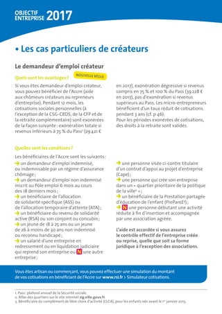 •	Les cas particuliers de créateurs
Le demandeur d’emploi créateur
Quels sont les avantages ?
Si vous êtes demandeur d’emploi créateur,
vous pouvez bénéficier de l’Accre (aide
aux chômeurs créateurs ou repreneurs
d’entreprise). Pendant 12 mois, les
cotisations sociales personnelles (à
l’exception de la CSG-CRDS, de la CFP et de
la retraite complémentaire) sont exonérées
de la façon suivante : exonération totale si
revenus inférieurs à 75 % du Pass1
(29 421 €
en 2017), exonération dégressive si revenus
compris en 75 % et 100 % du Pass (39 228 €
en 2017), pas d’exonération si revenus
supérieurs au Pass. Les micro-entrepreneurs
bénéficient d’un taux réduit de cotisations
pendant 3 ans (cf. p 46).
Pour les périodes exonérées de cotisations,
des droits à la retraite sont validés.
Quelles sont les conditions ?
Les bénéficiaires de l’Accre sont les suivants :
un demandeur d’emploi indemnisé,
ou indemnisable par un régime d’assurance
chômage ;
un demandeur d’emploi non indemnisé
inscrit au Pôle emploi 6 mois au cours
des 18 derniers mois ;
un bénéficiaire de l’allocation
de solidarité spécifique (ASS) ou
de l’allocation temporaire d’attente (ATA) ;
un bénéﬁciaire du revenu de solidarité
active (RSA) ou son conjoint ou concubin ;
un jeune de 18 à 25 ans ou un jeune
de 26 à moins de 30 ans non indemnisé
ou reconnu handicapé ;
un salarié d’une entreprise en
redressement ou en liquidation judiciaire
qui reprend son entreprise ou une autre
entreprise ;
une personne visée ci-contre titulaire
d’un contrat d’appui au projet d’entreprise
(Cape) ;
une personne qui crée son entreprise
dans un « quartier prioritaire de la politique
de la ville2
 » ;
un bénéficiaire de la Prestation partagée
d’éducation de l’enfant (PrePareE3
) ;
une personne débutant une activité
réduite à fin d’insertion et accompagnée
par une association agréée.
L’aide est accordée si vous assurez 	
le contrôle effectif de l’entreprise créée 	
ou reprise, quelle que soit sa forme
juridique à l’exception des associations.
1. Pass : plafond annuel de la Sécurité sociale.
2. Atlas des quartiers sur le site internet sig.ville.gouv.fr.
3. Bénéficiaire du complément de libre choix d’activité (CLCA), pour les enfants nés avant le 1er
janvier 2015.
Vous êtes artisan ou commerçant, vous pouvez effectuer une simulation du montant
de vos cotisations en bénéficiant de l’Accre sur www.rsi.fr  Simulateur cotisations.
NOUVELLE RÈGLE
 