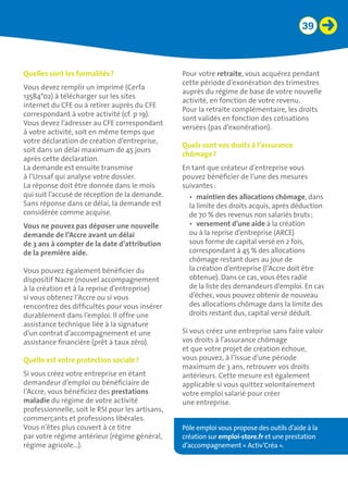 39
Quelles sont les formalités ?
Vous devez remplir un imprimé (Cerfa
13584*02) à télécharger sur les sites
internet du CFE ou à retirer auprès du CFE
correspondant à votre activité (cf. p 19).
Vous devez l’adresser au CFE correspondant
à votre activité, soit en même temps que
votre déclaration de création d’entreprise,
soit dans un délai maximum de 45 jours
après cette déclaration.
La demande est ensuite transmise
à l’Urssaf qui analyse votre dossier.
La réponse doit être donnée dans le mois
qui suit l’accusé de réception de la demande.
Sans réponse dans ce délai, la demande est
considérée comme acquise.
Vous ne pouvez pas déposer une nouvelle
demande de l’Accre avant un délai 	
de 3 ans à compter de la date d’attribution
de la première aide.
Vous pouvez également bénéficier du
dispositif Nacre (nouvel accompagnement
à la création et à la reprise d’entreprise)
si vous obtenez l’Accre ou si vous
rencontrez des difficultés pour vous insérer
durablement dans l’emploi. Il offre une
assistance technique liée à la signature
d’un contrat d’accompagnement et une
assistance financière (prêt à taux zéro).
Quelle est votre protection sociale ?
Si vous créez votre entreprise en étant
demandeur d’emploi ou bénéficiaire de
l’Accre, vous bénéficiez des prestations
maladie du régime de votre activité
professionnelle, soit le RSI pour les artisans,
commerçants et professions libérales.
Vous n’êtes plus couvert à ce titre
par votre régime antérieur (régime général,
régime agricole…).
Pour votre retraite, vous acquérez pendant
cette période d’exonération des trimestres
auprès du régime de base de votre nouvelle
activité, en fonction de votre revenu.
Pour la retraite complémentaire, les droits
sont validés en fonction des cotisations
versées (pas d’exonération).
Quels sont vos droits à l’assurance
chômage ?
En tant que créateur d’entreprise vous
pouvez bénéficier de l’une des mesures
suivantes :
•	 maintien des allocations chômage, dans
la limite des droits acquis, après déduction
de 70 % des revenus non salariés bruts ;
•	 versement d’une aide à la création
ou à la reprise d’entreprise (ARCE)
sous forme de capital versé en 2 fois,
correspondant à 45 % des allocations
chômage restant dues au jour de
la création d’entreprise (l’Accre doit être
obtenue). Dans ce cas, vous êtes radié
de la liste des demandeurs d’emploi. En cas
d’échec, vous pouvez obtenir de nouveau
des allocations chômage dans la limite des
droits restant dus, capital versé déduit.
Si vous créez une entreprise sans faire valoir
vos droits à l’assurance chômage
et que votre projet de création échoue,
vous pouvez, à l’issue d’une période
maximum de 3 ans, retrouver vos droits
antérieurs. Cette mesure est également
applicable si vous quittez volontairement
votre emploi salarié pour créer
une entreprise.
Pôle emploi vous propose des outils d’aide à la
création sur emploi-store.fr et une prestation
d’accompagnement « Activ’Créa ».
 