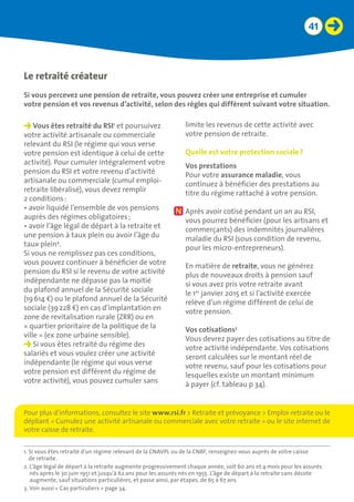 41
Le retraité créateur
Si vous percevez une pension de retraite, vous pouvez créer une entreprise et cumuler 	
votre pension et vos revenus d’activité, selon des règles qui diffèrent suivant votre situation.
Vous êtes retraité du RSI1
et poursuivez
votre activité artisanale ou commerciale
relevant du RSI (le régime qui vous verse
votre pension est identique à celui de cette
activité). Pour cumuler intégralement votre
pension du RSI et votre revenu d’activité
artisanale ou commerciale (cumul emploi-
retraite libéralisé), vous devez remplir
2 conditions :
•	avoir liquidé l’ensemble de vos pensions
auprès des régimes obligatoires ;
•	avoir l’âge légal de départ à la retraite et
une pension à taux plein ou avoir l’âge du
taux plein2
.
Si vous ne remplissez pas ces conditions,
vous pouvez continuer à bénéficier de votre
pension du RSI si le revenu de votre activité
indépendante ne dépasse pas la moitié
du plafond annuel de la Sécurité sociale
(19 614 €) ou le plafond annuel de la Sécurité
sociale (39 228 €) en cas d’implantation en
zone de revitalisation rurale (ZRR) ou en
« quartier prioritaire de la politique de la
ville » (ex zone urbaine sensible).
Si vous êtes retraité du régime des
salariés et vous voulez créer une activité
indépendante (le régime qui vous verse
votre pension est différent du régime de
votre activité), vous pouvez cumuler sans
limite les revenus de cette activité avec
votre pension de retraite.
Quelle est votre protection sociale ?
Vos prestations
Pour votre assurance maladie, vous
continuez à bénéficier des prestations au
titre du régime rattaché à votre pension.
Après avoir cotisé pendant un an au RSI,
vous pourrez bénéficier (pour les artisans et
commerçants) des indemnités journalières
maladie du RSI (sous condition de revenu,
pour les micro-entrepreneurs).
En matière de retraite, vous ne générez
plus de nouveaux droits à pension sauf
si vous avez pris votre retraite avant
le 1er
janvier 2015 et si l’activité exercée
relève d’un régime différent de celui de
votre pension.
Vos cotisations3
Vous devrez payer des cotisations au titre de
votre activité indépendante. Vos cotisations
seront calculées sur le montant réel de
votre revenu, sauf pour les cotisations pour
lesquelles existe un montant minimum
à payer (cf. tableau p 34).
1. Si vous êtes retraité d’un régime relevant de la CNAVPL ou de la CNBF, renseignez-vous auprès de votre caisse
de retraite.
2. L’âge légal de départ à la retraite augmente progressivement chaque année, soit 60 ans et 4 mois pour les assurés
nés après le 30 juin 1951 et jusqu’à 62 ans pour les assurés nés en 1955. L’âge de départ à la retraite sans décote
augmente, sauf situations particulières, et passe ainsi, par étapes, de 65 à 67 ans.
3. Voir aussi « Cas particuliers » page 34.
Pour plus d’informations, consultez le site www.rsi.fr  Retraite et prévoyance  Emploi-retraite ou le
dépliant « Cumulez une activité artisanale ou commerciale avec votre retraite » ou le site internet de
votre caisse de retraite.
 