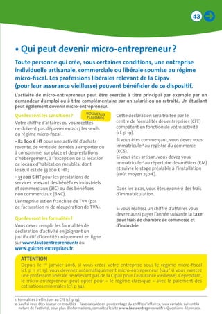 43
•	Qui peut devenir micro-entrepreneur ?
Toute personne qui crée, sous certaines conditions, une entreprise
individuelle artisanale, commerciale ou libérale soumise au régime
micro-fiscal. Les professions libérales relevant de la Cipav 	
(pour leur assurance vieillesse) peuvent bénéficier de ce dispositif.
L’activité de micro-entrepreneur peut être exercée à titre principal par exemple par un
demandeur d’emploi ou à titre complémentaire par un salarié ou un retraité. Un étudiant
peut également devenir micro-entrepreneur.
Quelles sont les conditions ?
Votre chiffre d’affaires ou vos recettes
ne doivent pas dépasser en 2017 les seuils
du régime micro-fiscal :
•	82 800 € HT pour une activité d’achat/
revente, de vente de denrées à emporter ou
à consommer sur place et de prestations
d’hébergement, à l’exception de la location
de locaux d’habitation meublés, dont
le seuil est de 33 200 € HT ;
•	33 200 € HT pour les prestations de
services relevant des bénéfices industriels
et commerciaux (BIC) ou des bénéfices
non commerciaux (BNC).
L’entreprise est en franchise de TVA (pas
de facturation ni de récupération de TVA).
Quelles sont les formalités ?
Vous devez remplir les formalités de
déclaration d’activité en joignant un
justificatif d’identité uniquement en ligne
sur www.lautoentrepreneur.fr ou
www.guichet-entreprises.fr.
Cette déclaration sera traitée par le
centre de formalités des entreprises (CFE)
compétent en fonction de votre activité
(cf. p 19).
Si vous êtes commerçant, vous devez vous
immatriculer1
au registre du commerce
(RCS).
Si vous êtes artisan, vous devez vous
immatriculer1
au répertoire des métiers (RM)
et suivre le stage préalable à l’installation
(coût moyen 250 €).
Dans les 2 cas, vous êtes exonéré des frais
d’immatriculation.
Si vous réalisez un chiffre d’affaires vous
devrez aussi payer l’année suivante la taxe2
pour frais de chambre de commerce et
d’industrie.
1. Formalités à effectuer au CFE (cf. p 19).
2. Sauf si vous êtes loueur en meublés – Taxe calculée en pourcentage du chiffre d’affaires, taux variable suivant la
nature de l’activité, pour plus d’informations, consultez le site www.lautoentrepreneur.fr  Questions-Réponses.
Depuis le 1er
janvier 2016, si vous créez votre entreprise sous le régime micro-fiscal
(cf. p 11 et 13), vous devenez automatiquement micro-entrepreneur (sauf si vous exercez
une profession libérale ne relevant pas de la Cipav pour l’assurance vieillesse). Cependant,
le micro-entrepreneur peut opter pour «  le régime classique  » avec le paiement des
cotisations minimales (cf. p 34).
ATTENTION
NOUVEAUX 	
PLAFONDS
 
