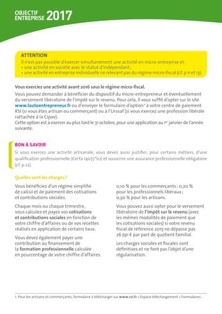Quelles sont les charges ?
Vous bénéficiez d’un régime simplifié
de calcul et de paiement des cotisations
et contributions sociales.
Chaque mois ou chaque trimestre,
vous calculez et payez vos cotisations 	
et contributions sociales en fonction de
votre chiffre d’affaires ou de vos recettes
réalisés en application de certains taux.
Vous devez également payer une
contribution au financement de
la formation professionnelle calculée
en pourcentage de votre chiffre d’affaires.
0,10 % pour les commerçants ; 0,20 %
pour les professionnels libéraux ;
0,30 % pour les artisans.
Vous pouvez aussi opter pour le versement
libératoire de l’impôt sur le revenu (avec
les mêmes modalités de paiement que
les cotisations sociales) si votre revenu
fiscal de référence 2015 ne dépasse pas
26 791 € par part de quotient familial.
Les charges sociales et fiscales sont
définitives et ne font pas l’objet d’une
régularisation.
Vous exerciez une activité avant 2016 sous le régime micro-fiscal.
Vous pouvez demander à bénéficier du dispositif du micro-entrepreneur et éventuellement
du versement libératoire de l’impôt sur le revenu. Pour cela, il vous suffit d’opter sur le site
www.lautoentrepreneur.fr ou d’envoyer le formulaire d’option1
à votre centre de paiement
RSI (si vous êtes artisan ou commerçant) ou à l’Urssaf (si vous exercez une profession libérale
rattachée à la Cipav).
Cette option est à exercer au plus tard le 31 octobre, pour une application au 1er
 janvier de l’année
suivante.
Il n’est pas possible d’exercer simultanément une activité en micro-entreprise et :
• une activité en société avec le statut d’indépendant ;
• une activité en entreprise individuelle ne relevant pas du régime micro-fiscal (cf. p 11 et 13).
ATTENTION
Si vous exercez une activité artisanale, vous devez aussi justifier, pour certains métiers, d’une
qualification professionnelle (Cerfa 14077*02) et souscrire une assurance professionnelle obligatoire
(cf. p 22).
BON À SAVOIR
1. Pour les artisans et commerçants, formulaire à télécharger sur www.rsi.fr  Espace téléchargement  Formulaires.
 