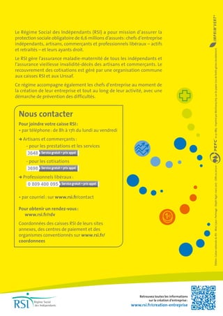 Le Régime Social des Indépendants (RSI) a pour mission d’assurer la
protection sociale obligatoire de 6,6 millions d’assurés :chefs d’entreprise
indépendants, artisans, commerçants et professionnels libéraux – actifs
et retraités – et leurs ayants droit.
Le RSI gère l’assurance maladie-maternité de tous les indépendants et
l’assurance vieillesse invalidité-décès des artisans et commerçants. Le
recouvrement des cotisations est géré par une organisation commune
aux caisses RSI et aux Urssaf.
Ce régime accompagne également les chefs d’entreprise au moment de
la création de leur entreprise et tout au long de leur activité, avec une
démarche de prévention des difficultés.
Nous contacter
Pour joindre votre caisse RSI :
• par téléphone : de 8h à 17h du lundi au vendredi
Artisans et commerçants :
- pour les prestations et les services
3648
- pour les cotisations
3698
Professionnels libéraux :	
0 809 400 095
• par courriel : sur www.rsi.fr/contact
Pour obtenir un rendez-vous :
www.rsi.fr/rdv
Coordonnées des caisses RSI de leurs sites
annexes, des centres de paiement et des
organismes conventionnés sur www.rsi.fr/
coordonnees
Édition :CaissenationaleduRSI-Miseàjour :Parimage-Dépôtlégal :mars2017-GEN.02.2017.01-10-31-1863-ImpriméparMartinenqImp.surdupapierissudeforêtsgéréesdurablement.
Retrouvez toutes les informations
sur la création d’entreprise :
www.rsi.fr/creation-entreprise
 