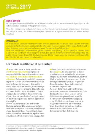 Vous créez votre activité sous forme
d’entreprise individuelle (simple ou à
responsabilité limitée, micro-entrepreneur) :
vos coûts de constitution sont réduits au
minimum. Suivant votre activité, vous devez
régler les frais de création (immatriculation
au registre du commerce et des sociétés
ou au répertoire des métiers, frais du stage
obligatoire pour les artisans, déclaration au
CFE, frais d’affectation pour l’EIRL)1
. En cas
d’acquisition d’un fonds de commerce ou
d’une clientèle, des droits d’enregistrement2
et des frais de publicité3
doivent également
être réglés.
Si vous voulez exercer une profession
libérale réglementée, vous aurez à régler
les frais d’inscription à un ordre professionnel
et/ou d’agrément par l’autorité publique.
Après la création de votre entreprise, vous
n’avez aucun frais de structure à supporter.
Vous créez votre activité sous la forme
d’une société. En plus des frais indiqués
pour l’entreprise individuelle, vous aurez
à régler au moment de la création, les frais
liés à la rédaction des statuts, aux droits
d’enregistrements2
(statuts, acquisition
de parts sociales d’une autre société)
et des frais de publicité3
.
Au cours de la vie de votre entreprise,
vous aurez à assumer notamment les frais
de rédaction des actes (procès-verbal
de l’assemblée générale des associés,
modification du montant du capital)
et de dépôt des comptes de la société
au greffe du tribunal de commerce.
Vous devez tenir compte de ces frais
dans la réalisation de vos plans
de financement et de trésorerie.
Les frais de constitution et de structure
En tant qu’entrepreneur individuel, votre habitation principale est automatiquement protégée car elle
est insaisissable en cas de dettes professionnelles.
Vous êtes entrepreneur individuel et marié : en fonction des biens du couple et des risques financiers
liés à votre activité, contactez un notaire pour savoir si votre régime matrimonial est adapté à votre
situation.
BON À SAVOIR
Le montant du capital doit être cohérent avec les besoins financiers de votre société (même si
aucun montant minimum n’est exigé). En effet, son montant est un critère important de votre
plan de financement, en particulier en cas de demande de prêt bancaire.
Une SARL ou SELARL comprend des gérants majoritaires (+ de 50 % du capital) et minoritaires
(- de 50 % du capital) : n’optez pas pour le statut de gérant minoritaire en confiant des parts à des
prête-noms. En cas de conflit, de divorce ou de décès, vous risquez de ne plus avoir le contrôle
des décisions importantes pour la société.
IMPORTANT
1. Les micro-entrepreneurs bénéficient de mesures particulières (cf. p 43).
2. Modèles d’actes et montants des droits d’enregistrement sur www.impots.gouv.fr  Professionnels  Création.
3. Avis à publier dans un journal d’annonces légales.
 