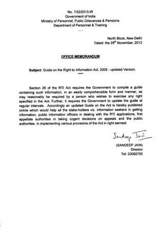 No. 1/32/2013-IR
Government of India
Ministry of Personnel, Public Grievances & Pensions
Department of Personnel & Training
North Block, New Delhi
Dated: the 28th November, 2013
OFFICE MEMORANDUM
Subject: Guide on the Right to Information Act, 2005 - updated Version.
Section 26 of the RTI Act requires the Government to compile a guide
containing such information, in an easily comprehensible form and manner, as
may reasonably be required by a person who wishes to exercise any right
specified in the Act. Further, it requires the Government to update the guide at
regular intervals. Accordingly an updated Guide on the Act is hereby published
online which would help all the stake-holders viz. information seekers in getting
information, public information officers in dealing with the RTI applications, first
appellate authorities in taking cogent decisions on appeals and the public
authorities in implementing various provisions of the Act in right earnest.
(SANDEEP JAIN)
Director
Tel: 23092755
 