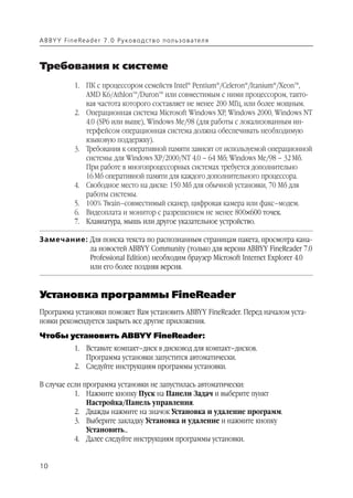 A B BY Y Fi n e Re a d e r 7 . 0 Ру ко в о д ст в о п ол ь з о в а т е л я



Требования к системе
               1. ПК с процессором семейств Intel® Pentium®/Celeron®/Itanium®/Xeon™,
                  AMD K6/Athlon™/Duron™ или совместимым с ними процессором, такто
                  вая частота которого составляет не менее 200 МГц, или более мощным.
               2. Операционная система Microsoft Windows XP, Windows 2000, Windows NT
                  4.0 (SP6 или выше), Windows Me/98 (для работы с локализованным ин
                  терфейсом операционная система должна обеспечивать необходимую
                  языковую поддержку).
               3. Требования к оперативной памяти зависят от используемой операционной
                  системы: для Windows XP/2000/NT 4.0 – 64 Мб; Windows Me/98 – 32 Мб.
                  При работе в многопроцессорных системах требуется дополнительно
                  16 Мб оперативной памяти для каждого дополнительного процессора.
               4. Свободное место на диске: 150 Мб для обычной установки, 70 Мб для
                  работы системы.
               5. 100% Twain–совместимый сканер, цифровая камера или факс–модем.
               6. Видеоплата и монитор с разрешением не менее 800✕600 точек.
               7. Клавиатура, мышь или другое указательное устройство.

Замечание: Для поиска текста по распознанным страницам пакета, просмотра кана
           ла новостей ABBYY Community (только для версии ABBYY FineReader 7.0
           Professional Edition) необходим браузер Microsoft Internet Explorer 4.0
           или его более поздняя версия.


Установка программы FineReader
Программа установки поможет Вам установить ABBYY FineReader. Перед началом уста
новки рекомендуется закрыть все другие приложения.
Чтобы установить ABBYY FineReader:
               1. Вставьте компакт–диск в дисковод для компакт–дисков.
                  Программа установки запустится автоматически.
               2. Следуйте инструкциям программы установки.

В случае если программа установки не запустилась автоматически:
           1. Нажмите кнопку Пуск на Панели Задач и выберите пункт
               Настройка/Панель управления.
           2. Дважды нажмите на значок Установка и удаление программ.
           3. Выберите закладку Установка и удаление и нажмите кнопку
               Установить...
           4. Далее следуйте инструкциям программы установки.


10
 