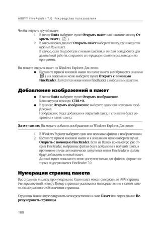 A B BY Y Fi n e Re a d e r 7 . 0 Ру ко в о д ст в о п ол ь з о в а т е л я



Чтобы открыть другой пакет:
          1. В меню Файл выберите пункт Открыть пакет или нажмите кнопку От
             крыть пакет (       ).
          2. В открывшемся диалоге Открыть пакет выберите папку, где находится
             нужный Вам пакет.
             В случае, если Вы работали с новым пакетом, и он Вам понадобится для
             дальнейшей работы, сохраните его предварительно перед выходом из
             программы.

Вы можете открыть пакет из Windows Explorer. Для этого:
          G Щелкните правой кнопкой мыши по папке пакета (отображается значком
                 ) и в локальном меню выберите пункт Открыть с помощью
             FineReader. Запустится новая копия FineReader с выбранным пакетом.


Добавление изображений в пакет
               G    В меню Файл выберите пункт Открыть изображение.
                    Клавиатурная команда: CTRL+О.
               G    В диалоге Открыть изображение выберите одно или несколько изоб
                    ражений.
                    Изображение будет добавлено в открытый пакет, и его копия будет со
                    хранена в папке пакета.

Замечание: Вы можете добавить изображение из Windows Explorer. Для этого:

               1. В Windows Explorer выберите один или несколько файлов с изображениями.
               2. Щелкните правой кнопкой мыши и в локальном меню выберите пункт
                  Открыть с помощью FineReader. Если на Вашем компьютере уже от
                  крыт FineReader, выбранные файлы будут добавлены в текущий пакет, в
                  противном случае автоматически запустится копия FineReader и файлы
                  будут добавлены в новый пакет.
                  Данный пункт локального меню доступен только для файлов, формат ко
                  торых поддерживается FineReader 7.0.


Нумерация страниц пакета
Все страницы в пакете пронумерованы. Один пакет может содержать до 9999 страниц
(четырехзначный номер). Номер страницы указывается непосредственно в самом паке
те, около условного обозначения страницы.

Страницы можно перенумеровать непосредственно в окне Пакет или через диалог Пе
ренумеровать страницы.


100
 