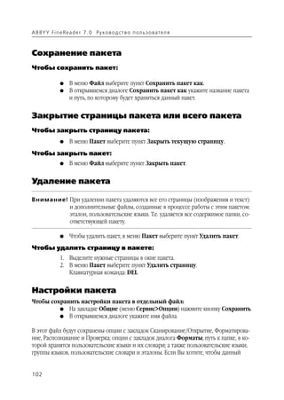 A B BY Y Fi n e Re a d e r 7 . 0 Ру ко в о д ст в о п ол ь з о в а т е л я



Сохранение пакета
Чтобы сохранить пакет:

               G    В меню Файл выберите пункт Сохранить пакет как.
               G    В открывшемся диалоге Сохранить пакет как укажите название пакета
                    и путь, по которому будет храниться данный пакет.


Закрытие страницы пакета или всего пакета
Чтобы закрыть страницу пакета:
               G    В меню Пакет выберите пункт Закрыть текущую страницу.

Чтобы закрыть пакет:
               G    В меню Файл выберите пункт Закрыть пакет.


Удаление пакета

Внимание! При удалении пакета удаляются все его страницы (изображения и текст)
          и дополнительные файлы, созданные в процессе работы с этим пакетом:
          эталон, пользовательские языки. Т.е. удаляется все содержимое папки, со
          ответствующей пакету.

               G    Чтобы удалить пакет, в меню Пакет выберите пункт Удалить пакет.
Чтобы удалить страницу в пакете:
               1. Выделите нужные страницы в окне пакета.
               2. В меню Пакет выберите пункт Удалить страницу.
                  Клавиатурная команда: DEL


Настройки пакета
Чтобы сохранить настройки пакета в отдельный файл:
         G На закладке Общие (меню Сервис>Опции) нажмите кнопку Сохранить.
         G В открывшемся диалоге укажите имя файла.


В этот файл будут сохранены опции с закладок Сканирование/Открытие, Форматирова
ние, Распознавание и Проверка; опции с закладок диалога Форматы; путь к папке, в ко
торой хранятся пользовательские языки и их словари; а также пользовательские языки,
группы языков, пользовательские словари и эталоны. Если Вы хотите, чтобы данный


102
 