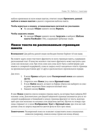 Гл а ва 1 0 . Ра б ота с п а кета м и



шаблон применялся ко всем новым пакетам, отметьте опцию Применять данный
шаблон к новым пакетам в диалоге сохранения шаблона пакета.

Чтобы вернуться к опциям, устанавливаемым системой по умолчанию:
         G На закладке Общие нажмите кнопку Вернуть.


Чтобы загрузить опции:
         G На закладке Общие нажмите кнопку Загрузить и выберите Шаблон
            пакета FineReader (*.fbt), содержащий требуемые опции.


Поиск текста по распознанным страницам
пакета
Внимание! Для работы данной опции необходим Internet Explorer 4.0 или выше.

Вы можете задать поиск текстового фрагмента по всем страницам пакета, содержащим
распознанный текст. В качестве искомого текстового фрагмента может выступать одно
слово или несколько слов. При этом слово или слова могут быть в любой форме (для
языков со словарной поддержкой); слова из запроса могут находиться в тексте страницы
на произвольном расстоянии друг от друга и располагаться в произвольном порядке.

Для этого:
             1. В меню Правка выберите пункт Расширенный поиск или нажмите
                Alt+F3.
             2. Откроется окно Поиск (под окном Крупный план).
             3. В поле Найти введите, вставьте из буфера обмена или выберите из спис
                ка ранее введенных Вами запросов искомый текст.
             4. Нажмите кнопку Найти.

В окне Поиск появится список номеров страниц пакета, на которых были найдены ВСЕ
искомые слова. Дополнительно для каждой найденной страницы указывается дата ее по
следней модификации и ближайший к началу страницы фрагмент ее текста, включаю
щий одно или несколько из искомых слов (выделены цветом). Щелчок по номеру стра
ницы открывает ее в окнах Изображение, Текст и Крупный план; при этом все най
денные слова из запроса выделяются цветом фона во всех трех окнах.

Замечание: Расширенный поиск не позволяет осуществлять поиск специальных
           символов (например, символа конца строки или конца абзаца).




                                                                                        103
 