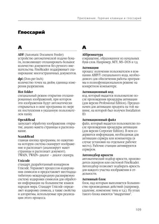 П р и л о же н и е . Го р я ч и е к л а в и ш и и гл о с са р и й




Глоссарий


A                                              А
ADF (Automatic Document Feeder)                Аббревиатура
устройство автоматической подачи бума          сокращение, образованное из начальных
ги, позволяющее отсканировать большое          букв слов. Например, МГУ, MS–DOS и т.д.
количество документов без ручного вме
                                               Активация
шательства. FineReader поддерживает ска
                                               процесс получения пользователем в ком
нирование многостраничных документов.
                                               пании ABBYY специального кода, необхо
dpi (Dots per Inch)                            димого для обеспечения работы програм
количество точек на дюйм; единица изме         мы в полнофункциональном режиме на
рения разрешения.                              конкретном компьютере.
Hot folder                                     Активационный код
специальный режим открытия отскани             код, который выдается пользователю по
рованных изображений, при котором              сле прохождения процедуры активации
эти изображения будут автоматически            (для версии Professional Edition). Предназ
открываться в окне программы по мере           начен для активации продукта на той ма
их поступления в указанную пользовате          шине, на которой был получен Installation
лем папку.                                     ID.
Open&Read                                      Активационный файл
запускает обработку изображения: откры         файл, который выдается пользователю по
тие, анализ макета страницы и распозна         сле прохождения процедуры активации
вание.                                         (для версии Corporate Edition). В нем со
                                               держится информация, необходимая для
Scan&Read
                                               активации сервера или компьютера (в
главная кнопка программы, по нажатию
                                               случае установки на отдельное рабочее
на которую система сканирует изображе
                                               место). Рабочие станции активируются
ние и распознает (анализирует макет
                                               сервером.
страницы и распознает документ).
TWAIN, TWAIN–диалог – диалог сканера.          Автоподбор яркости
                                               автоматический подбор яркости, произво
Unicode
                                               дится сканером или системой FineReader.
стандарт, разработанный концерном
                                               Автоподбор позволяет подбирать яркость
Unicode. Управляет процессом кодирова
                                               для каждого участка изображения в от
ния символов и предоставляет шестнадца
                                               дельности.
тибитную международную расширяемую
систему кодировки символов для обработ         Активный блок
ки информации на большинстве языков            блок, над которым выполняется большин
народов мира. Стандарт Unicode опреде          ство производимых действий (например,
ляет кодировку символа, а также свойства       удаление, изменение типа и т.д.). На углах
и алгоритмы, используемые при реализа          такого блока имеются “квадратики”.
ции этого процесса.


                                                                                                      109
 