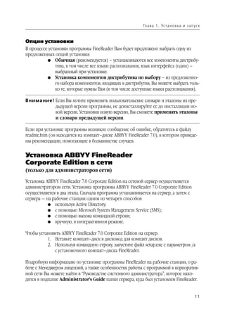 Гл а ва 1 . Уста н о в ка и з а п ус к



Опции установки
В процессе установки программы FineReader Вам будет предложено выбрать одну из
предложенных опций установки:
          G Обычная (рекомендуется) – устанавливаются все компоненты дистрибу
              тива, в том числе все языки распознавания, язык интерфейса (один) –
              выбранный при установке.
          G Установка компонентов дистрибутива по выбору – из предложенно
              го набора компонентов, входящих в дистрибутив, Вы можете выбрать толь
              ко те, которые нужны Вам (в том числе доступные языки распознавания).

Внимание! Если Вы хотите применять пользовательские словари и эталоны из пре
          дыдущей версии программы, не деинсталлируйте ее до инсталляции но
          вой версии. Установив новую версию, Вы сможете применять эталоны
          и словари предыдущей версии.

Если при установке программы возникло сообщение об ошибке, обратитесь к файлу
readme.htm (он находится на компакт–диске ABBYY FineReader 7.0), в котором приведе
ны рекомендации, помогающие в большинстве случаев.


Установка ABBYY FineReader
Corporate Edition в сети
(только для администраторов сети)

Установка ABBYY FineReader 7.0 Corporate Edition на сетевой сервер осуществляется
администратором сети. Установка программы ABBYY FineReader 7.0 Corporate Edition
осуществляется в два этапа. Сначала программа устанавливается на сервер, а затем с
сервера — на рабочие станции одним из четырех способов:
           G используя Active Directory;
           G с помощью Microsoft System Management Service (SMS);
           G с помощью вызова командной строки;
           G вручную, в интерактивном режиме.


Чтобы установить ABBYY FineReader 7.0 Corporate Edition на сервер:
          1. Вставьте компакт–диск в дисковод для компакт дисков.
          2. Используя командную строку, запустите файл setup.exe с параметром /а
             с установочного компакт–диска FineReader.

Подробную информацию по установке программы FineReader на рабочие станции, о ра
боте с Менеджером лицензий, а также особенностях работы с программой в корпоратив
ной сети Вы можете найти в “Руководстве системного администратора”, которое нахо
дится в подпапке Administrator’s Guide папки сервера, куда был установлен FineReader.


                                                                                            11
 